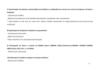 7) Apresentação de palestras, apresentações de trabalhos ou publicações de resumos em anais de Congresso, Jornadas e
Simpósios:
- 10 pontos por trabalho.
- Máximo de 10 palestras e de 10 trabalhos apresentados ou publicados como resumo/anais.
* Cada trabalho só vale uma vez neste item. Mesmo trabalho apresentado em lugares diferentes só será aceito um dos
certificados.

8) Organização de Congressos, Simpósios ou equivalentes:
- 15 pontos por cada evento.
- Máximo de 10 eventos.
* Não cumulativo com a pontuação de participação.

9) Participação em fóruns e eventos da DENEM (valem COBREM, ECEM, Seminário do CENEPES, FONEMP, FOREMP,
EREM, ECExU, ECEV, FEV ) e da IFMSA.
- 20 pontos por cada evento.
.
10) Publicação de trabalho completo em revistas científicas:
- 40 pontos por trabalho.
24

 