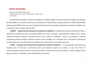EDITAL DE SELEÇÃO
ESTÁGIOS INTERNACIONAIS DENEM - IFMSA
Standing Committee on Practical ∕ Research Exchange – SCOPE ∕ SCORE
Ciclo 2014-2015

A Coordenação de Estágios e Vivências da DENEM vem à público divulgar o processo seletivo para estágios internacionais
de Prática Médica do Comitê Permanente de Intercâmbios em Prática Médica e Pesquisa Médica da IFMSA (SCOPE/SCORE)
oferecidos pela DENEM em parceria com a Federação Internacional das Associações dos Estudantes de Medicina (IFMSA), para
o período de Março de 2014 a Abril de 2015.
A DENEM - Direção Executiva Nacional dos Estudantes de Medicina é a entidade que representa oficialmente todos os
estudantes de medicina do Brasil, promovendo debates em saúde e educação, aprofundamentos político-sociais, eventos
acadêmico-científicos, esportivos, discussões acerca de SUS, saúde do trabalhador, papel e da qualidade da extensão
universitária, pesquisas, estágios e vivências e diversas outras atividades que contribuem para a formação de profissionais
compromissados com a transformação da sociedade em que vivemos para uma realidade mais justa.
A IFMSA - Federação Internacional das Associações dos Estudantes de Medicina - é uma organização internacional que
congrega mais de 100 países, representados pelas suas executivas nacionais de medicina, ou por outra forma de
representatividade estudantil médica, as quais estão unidas no intuito de discutir temas relativos a saúde, formação médica,
pesquisa científica, intercâmbios, trocas de experiência, entre outros.

3

 