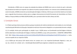 Entendendo a IFMSA como um espaço de ampliação dos debates da DENEM, bem como no intuito de suprir a demanda
dos estudantes de medicina em expandir seus saberes em prática e pesquisa médica e em vivenciar outra realidade educacional,
social e de saúde, a DENEM, através de sua Coordenação de Estágios e Vivências, informa que se encontram abertas as inscrições
para a segunda fase do processo seletivo para os estágios internacionais do Comitê Permanente de Intercâmbios em Pratica
Médica e Pesquisa Médica da IFMSA (SCOPE/SCORE), para o período de Abril de 2014 a Março de 2015.

1. Condições Gerais
1.1.) Podem participar deste processo seletivo quaisquer estudantes de medicina devidamente matriculados em uma instituição
reconhecida pelo Ministério da Educação. Atestado de matrícula é documento obrigatório a ser apresentado durante a seleção.
1.2.) A condição mínima para participação na seleção é que o CA/DA possua um Coordenador Local de Estágios e Vivências
(CLEV) cadastrado na Coordenação de Estágios e Vivências da DENEM, ou seja, tenha preenchido o CADASTRO OBRIGATÓRIO
CLEV 2014 (https://docs.google.com/forms/d/1Jj5QsvX6FjzlPXC08mohr2uiFkdzgRpoe7av0Zi7AP4/viewform) e tenha
carta de respaldo de seu respectivo CA/DA;
1.2.1.) CA/DA que não possua CLEV deverá entrar em contato com o seu respectivo Coordenador Regional; e este, por
sua vez, entrará em contato com a Coordenação Nacional/CEV para organizar a seleção de seus estudantes;

4

 