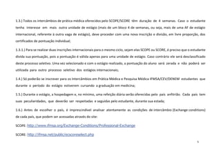 1.3.) Todos os intercâmbios de prática médica oferecidos pelo SCOPE/SCORE têm duração de 4 semanas. Caso o estudante
tenha interesse em mais outra unidade de estágio (mais de um bloco 4 de semanas, ou seja, mais de uma AF de estágio
internacional, referente à outra vaga de estágio), deve proceder com uma nova inscrição e divisão, em livre proporção, dos
certificados de pontuação individual;
1.3.1.) Para se realizar duas inscrições internacionais para o mesmo ciclo, sejam elas SCOPE ou SCORE, é preciso que o estudante
divida sua pontuação, pois a pontuação é válida apenas para uma unidade de estágio. Caso contrário ele será desclassificado
deste processo seletivo. Uma vez selecionado e com o estágio realizado, a pontuação do aluno será zerada e não poderá ser
utilizada para outro processo seletivo dos estágios internacionais;
1.4.) Só poderão se inscrever para os Intercâmbios em Prática Médica e Pesquisa Médica IFMSA/CEV/DENEM estudantes que
durante o período do estágio estiverem cursando a graduação em medicina;
1.5.) Durante o estágio, a hospedagem e, no mínimo, uma refeição diária serão oferecidas pelo país anfitrião. Cada país tem
suas peculiaridades, que deverão ser respeitadas e seguidas pelo estudante, durante sua estada;
1.6.) Antes de escolher o país, é imprescindível analisar atentamente as condições de intercâmbio (Exchange conditions)
de cada país, que podem ser acessadas através do site:
SCOPE: http://www.ifmsa.org/Exchange-Conditions/Professional-Exchange
SCORE: http://ifmsa.net/public/ecscoreselect.php
5

 