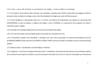 1.6.1.) Caso o aluno não preencha os pré-requisitos do estágio, o mesmo poderá ser cancelado;
1.7.) O estudante intercambista deve participar das atividades realizadas pelo CA/DA, relacionadas aos estágios e vivências,
propostas antes ou depois do estágio, assim como das atividades do estágio que o país anfitrião propuser;
1.7.1.) Será obrigatória a participação deste em, no mínimo, uma Oficina de Capacitação, que poderá ser promovida pelo
CADADENEM, na qual se explique: o objetivo do estágio; o que é a DENEM; e o compromisso do estudante em relatar a
experiência após o estágio;
1.8.) A seleção será realizada obedecendo aos critérios de pontuação deste edital;
1.8.1.) Em caso de empate, terá prioridade aquele em período mais avançado do curso;
1.8.2.) Persistindo o empate terá prioridade o candidato que tiver maior pontuação no critério de Participação em Fóruns
da DENEM (COBREM, ECEM, Seminário do CENEPES e EREM), IFMSA, eventos do CA/DA e atividades culturais reconhecidas pelo
CA/DA);
1.9.) Caberá ao CLEV - Coordenador Local de Estágios e Vivências:
1.9.1.) Organizar o processo de seleção localmente e fazer a conferência, documento por documento, dos certificados originais
que comprovem pontuação do estudante, seja este da própria instituição ou de outra, no caso de instituições que não possuam

6

 