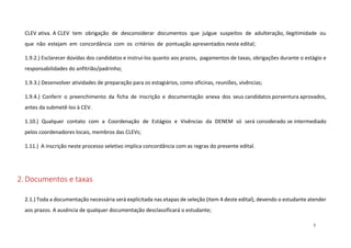 CLEV ativa. A CLEV tem obrigação de desconsiderar documentos que julgue suspeitos de adulteração, ilegitimidade ou
que não estejam em concordância com os critérios de pontuação apresentados neste edital;
1.9.2.) Esclarecer dúvidas dos candidatos e instruí-los quanto aos prazos, pagamentos de taxas, obrigações durante o estágio e
responsabilidades do anfitrião/padrinho;
1.9.3.) Desenvolver atividades de preparação para os estagiários, como oficinas, reuniões, vivências;
1.9.4.) Conferir o preenchimento da ficha de inscrição e documentação anexa dos seus candidatos porventura aprovados,
antes da submetê-los à CEV.
1.10.) Qualquer contato com a Coordenação de Estágios e Vivências da DENEM só será considerado se intermediado
pelos coordenadores locais, membros das CLEVs;
1.11.) A inscrição neste processo seletivo implica concordância com as regras do presente edital.

2. Documentos e taxas
2.1.) Toda a documentação necessária será explicitada nas etapas de seleção (item 4 deste edital), devendo o estudante atender
aos prazos. A ausência de qualquer documentação desclassificará o estudante;
7

 
