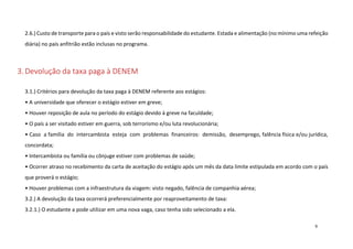 2.6.) Custo de transporte para o país e visto serão responsabilidade do estudante. Estada e alimentação (no mínimo uma refeição
diária) no país anfitrião estão inclusas no programa.

3. Devolução da taxa paga à DENEM
3.1.) Critérios para devolução da taxa paga à DENEM referente aos estágios:
• A universidade que oferecer o estágio estiver em greve;
• Houver reposição de aula no período do estágio devido à greve na faculdade;
• O país a ser visitado estiver em guerra, sob terrorismo e/ou luta revolucionária;
• Caso a família do intercambista esteja com problemas financeiros: demissão, desemprego, falência física e/ou jurídica,
concordata;
• Intercambista ou família ou cônjuge estiver com problemas de saúde;
• Ocorrer atraso no recebimento da carta de aceitação do estágio após um mês da data limite estipulada em acordo com o país
que proverá o estágio;
• Houver problemas com a infraestrutura da viagem: visto negado, falência de companhia aérea;
3.2.) A devolução da taxa ocorrerá preferencialmente por reaproveitamento de taxa:
3.2.1.) O estudante a pode utilizar em uma nova vaga, caso tenha sido selecionado a ela.
9

 