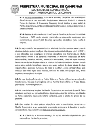 PREFEITURA MUNICIPAL DE CAMPINAS
SECRETARIA DE ADMINISTRAÇÃO
DEPARTAMENTO CENTRAL DE COMPRAS
11
8.3.3. Cronograma Financeiro, rubricado e assinado, compatível com o cronograma
físico-financeiro e com a condição de pagamento prevista no Anexo III – Minuta de
Termo de Contrato. O Cronograma Financeiro deverá totalizar o valor global da
Planilha Orçamentária, sendo admitidas apenas diferenças de centavos decorrentes de
arredondamentos.
8.3.4. Declaração informando qual dos códigos de Classificação Nacional de Atividade
Econômica – CNAE, dentre aqueles relacionados no documento apresentado para
cumprimento do subitem 9.11.1 do edital, representa a atividade de maior receita da
empresa.
8.4. Os preços deverão ser apresentados com a inclusão de todos os custos operacionais da
atividade, inclusive a desoneração da folha de pagamento estabelecida pela Lei nº 12.546/11
e suas alterações, caso se aplique e a empresa seja optante pela desoneração, os tributos
eventualmente devidos e os benefícios decorrentes de trabalhos executados em horas
extraordinárias, trabalhos noturnos, dominicais e em feriados, custo dos vigias noturnos,
bem como as demais despesas diretas e indiretas, inclusive com ensaios, testes e demais
provas para controle tecnológico, seguros em geral, canteiro de obras, placas de obra,
regulamentos e posturas municipais, de modo a constituir a única contraprestação pela
execução das obras objeto desta licitação, sem que lhe caiba, em qualquer caso, direito
regressivo em relação ao Município.
8.5. No caso de divergência entre o Projeto Básico e as Plantas e Memoriais, prevalecerá o
Projeto Básico. No caso de divergência entre a Planilha Orçamentária e o Projeto Básico,
prevalecerá a Planilha Orçamentária.
8.6. Os quantitativos de serviços da Planilha Orçamentária, constante do Anexo II, foram
calculados com base nos elementos técnicos dos projetos, devendo, portanto, ser utilizados
de forma exatamente iguais pela licitante vencedora, para o cálculo dos preços de sua
proposta.
8.7. Com objetivo de evitar qualquer divergência entre os quantitativos calculados e a
Planilha Orçamentária a ser apresentada na proposta, encontra-se à disposição o arquivo
correspondente, no portal eletrônico licitacoes.campinas.sp.gov.br.
8.7.1. É facultado a licitante o emprego do arquivo eletrônico disponibilizado para
elaboração da Planilha Orçamentária.
 