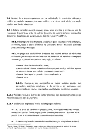 8.8. No caso de a proposta apresentar erro na multiplicação do quantitativo pelo preço
unitário apresentado, prevalecerá o preço unitário, e o cálculo será refeito pelo órgão
técnico, para fins de julgamento.
8.9. A licitante vencedora deverá observar, ainda, tendo em vista a previsão de uso de
recursos do Orçamento da União no contrato decorrente do presente certame, os requisitos
decorrentes da aplicação do que prescreve o Decreto Federal nº 7.983/131
.
8.9.1. O Cronograma físico-financeiro apresentado pelas licitantes deverá contemplar,
no mínimo, todas as etapas existentes no Cronograma Físico – Financeiro elaborado
pela Administração Municipal.
8.9.2. Os preços das obras/serviços oferecidos pela licitante deverão ser resultantes
da composição do custo unitário acrescido do percentual de Benefícios e Despesas
Indiretas (BDI), evidenciando em sua composição, no mínimo:
- taxa de rateio da administração central;
- percentuais de tributos incidentes sobre o preço do serviço, excluídos aqueles
de natureza direta e personalística que oneram o contratado;
- taxa de risco, seguro e garantia do empreendimento; e
- taxa de lucro.
8.9.2.1. Entende-se por composições de custos unitários aquelas que
apresentem descrição semelhante a do serviço a ser executado, com
discriminação dos insumos empregados, quantitativos e coeficientes aplicados.
8.10. O Município reserva-se o direito de realizar diligências para os esclarecimentos que se
fizerem necessários para o julgamento.
8.11. A apresentação da proposta implica a aceitação pela licitante:
8.11.1. Do prazo de validade da proposta/lance, de 60 (sessenta) dias corridos,
contados da data da última proposta/lance ofertado pela licitante. Decorridos esses
prazos, ficam as licitantes liberadas dos compromissos assumidos.
8.11.2. Do Cronograma Físico-Financeiro das obras/serviços, integrante do Anexo II.
1
Decreto Federal nº 7.983/13 – Dispõe sobre regras e critérios para elaboração do orçamento de referência de obras e
serviços de engenharia, contratos e executados com recursos dos orçamentos da União.
 