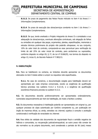 PREFEITURA MUNICIPAL DE CAMPINAS
SECRETARIA DE ADMINISTRAÇÃO
DEPARTAMENTO CENTRAL DE COMPRAS
13
8.11.3. Do prazo de pagamento das Notas Fiscais indicado no item 4 do Anexo I –
Informações Complementares.
8.11.4. Do prazo de execução das obras/serviços constante no item 1 do Anexo I –
Informações Complementares.
8.11.5. De que, tendo analisado o Projeto integrante do Anexo II e constatado a sua
adequação às obras/serviços, eventuais alterações contratuais, sob alegação de falhas
ou omissões em qualquer das peças, orçamentos, plantas, especificações, memoriais e
estudos técnicos preliminares do projeto não poderão ultrapassar, no seu conjunto,
10% do valor total do contrato, computando-se esse percentual para verificação do
limite de até 25% do valor inicial do contrato, para acréscimos ou supressões,
conforme disposto no artigo 65, § 1º, da Lei nº 8.666/93, nos termos do disposto no
artigo 13, inciso II, do Decreto Federal nº 7.983/13.
9. HABILITAÇÃO
9.1. Para se habilitarem no certame, as licitantes deverão apresentar os documentos
elencados no item 9 deste edital e cumprir os requisitos nele especificados.
9.1.1. No caso de consórcio, a documentação exigida para habilitação deverá ser
apresentada por cada empresa consorciada, exceto as exigências de qualificação
técnica previstas nos subitens 9.12.2 a 9.12.10, e a exigência de qualificação
econômico-financeira prevista no subitem 9.13.3.
9.2. Os documentos deverão preferencialmente ser apresentados ordenadamente,
numerados sequencialmente por item de habilitação, de modo a facilitar a análise.
9.3. Os documentos necessários à habilitação poderão ser apresentados em original ou, por
qualquer processo de cópia autenticada por Cartório competente ou, por publicação em
órgão de imprensa oficial, ou ainda, extraídos via internet, sujeitos à consulta e aceitação
condicionada à verificação de veracidade via Internet.
9.4. Para efeito de validade dos documentos de regularidade fiscal e certidão negativa de
falência e concordata, ou recuperação judicial/extrajudicial, se outro prazo não constar de
ato normativo ou do próprio documento, será considerado o período de 06 (seis) meses
 