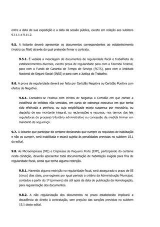 entre a data de sua expedição e a data da sessão pública, exceto em relação aos subitens
9.11.1 e 9.11.2.
9.5. A licitante deverá apresentar os documentos correspondentes ao estabelecimento
(matriz ou filial) através do qual pretende firmar o contrato.
9.5.1. É vedada a mesclagem de documentos de regularidade fiscal e trabalhista de
estabelecimentos diversos, exceto prova de regularidade para com a Fazenda Federal,
para com o Fundo de Garantia de Tempo de Serviço (FGTS), para com o Instituto
Nacional de Seguro Social (INSS) e para com a Justiça do Trabalho.
9.6. A prova de regularidade deverá ser feita por Certidão Negativa ou Certidão Positiva com
efeitos de Negativa.
9.6.1. Considera-se Positiva com efeitos de Negativa a Certidão em que conste a
existência de créditos não vencidos, em curso de cobrança executiva em que tenha
sido efetivada a penhora, ou cuja exigibilidade esteja suspensa por moratória, ou
depósito de seu montante integral, ou reclamações e recursos, nos termos das leis
reguladoras do processo tributário administrativo ou concessão de medida liminar em
mandado de segurança.
9.7. A licitante que participar do certame declarando que cumpre os requisitos de habilitação
e não os cumprir, será inabilitada e estará sujeita às penalidades previstas no subitem 15.1
do edital.
9.8. As Microempresas (ME) e Empresas de Pequeno Porte (EPP), participando do certame
nesta condição, deverão apresentar toda documentação de habilitação exigida para fins de
regularidade fiscal, ainda que tenha alguma restrição.
9.8.1. Havendo alguma restrição na regularidade fiscal, será assegurado o prazo de 05
(cinco) dias úteis, prorrogáveis por igual período a critério da Administração Municipal,
contados a partir do 1º (primeiro) dia útil após da data de publicação da Homologação,
para regularização dos documentos.
9.8.2. A não regularização dos documentos no prazo estabelecido implicará a
decadência do direito à contratação, sem prejuízo das sanções previstas no subitem
15.1 deste edital.
 