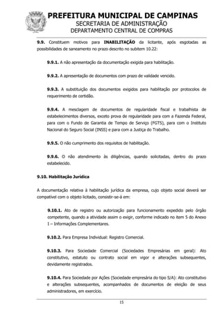 PREFEITURA MUNICIPAL DE CAMPINAS
SECRETARIA DE ADMINISTRAÇÃO
DEPARTAMENTO CENTRAL DE COMPRAS
15
9.9. Constituem motivos para INABILITAÇÃO da licitante, após esgotadas as
possibilidades de saneamento no prazo descrito no subitem 10.22:
9.9.1. A não apresentação da documentação exigida para habilitação.
9.9.2. A apresentação de documentos com prazo de validade vencido.
9.9.3. A substituição dos documentos exigidos para habilitação por protocolos de
requerimento de certidão.
9.9.4. A mesclagem de documentos de regularidade fiscal e trabalhista de
estabelecimentos diversos, exceto prova de regularidade para com a Fazenda Federal,
para com o Fundo de Garantia de Tempo de Serviço (FGTS), para com o Instituto
Nacional do Seguro Social (INSS) e para com a Justiça do Trabalho.
9.9.5. O não cumprimento dos requisitos de habilitação.
9.9.6. O não atendimento às diligências, quando solicitadas, dentro do prazo
estabelecido.
9.10. Habilitação Jurídica
A documentação relativa à habilitação jurídica da empresa, cujo objeto social deverá ser
compatível com o objeto licitado, consistir-se-á em:
9.10.1. Ato de registro ou autorização para funcionamento expedido pelo órgão
competente, quando a atividade assim o exigir, conforme indicado no item 5 do Anexo
I – Informações Complementares.
9.10.2. Para Empresa Individual: Registro Comercial.
9.10.3. Para Sociedade Comercial (Sociedades Empresárias em geral): Ato
constitutivo, estatuto ou contrato social em vigor e alterações subsequentes,
devidamente registrados.
9.10.4. Para Sociedade por Ações (Sociedade empresária do tipo S/A): Ato constitutivo
e alterações subsequentes, acompanhados de documentos de eleição de seus
administradores, em exercício.
 