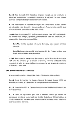 9.10.5. Para Sociedade Civil (Sociedade Simples): Inscrição do ato constitutivo e
alterações subsequentes, devidamente registrados no Registro Civil das Pessoas
Jurídicas, acompanhada de prova da diretoria em exercício.
9.10.6. Para Empresa ou Sociedade Estrangeira em funcionamento no País: Decreto
de autorização e ato de registro ou autorização para funcionamento expedido pelo
órgão competente, quando a atividade assim o exigir.
9.10.7. Para Microempresa (ME) ou Empresa de Pequeno Porte (EPP), participando
do certame nesta condição, apresentar, juntamente com o seu ato constitutivo, um
dos seguintes documentos comprobatórios:
9.10.7.1. Certidão expedida pela Junta Comercial, caso exerçam atividade
comercial;
9.10.7.2. Documento expedido pelo Registro Civil das Pessoas Jurídicas caso
atuem em outra área que não a comercial.
9.10.8. Para consórcio: apresentar a documentação relativa à habilitação jurídica de
cada uma das empresas que constituem o consórcio, conforme estabelecido neste
subitem 9.10, além da comprovação do compromisso de sua constituição exigido no
subitem 4.3.1 deste edital.
9.11. Regularidade Fiscal e Trabalhista
A documentação relativa à Regularidade Fiscal e Trabalhista consistir-se-á em:
9.11.1. Prova de inscrição no Cadastro Nacional da Pessoa Jurídica (CNPJ) do
Ministério da Fazenda ou Comprovante de Inscrição e de Situação Cadastral.
9.11.2. Prova de inscrição no Cadastro de Contribuintes Municipal pertinente ao seu
ramo de atividade.
9.11.3. Prova de regularidade para com a Fazenda Federal que deverá ser
comprovada através da apresentação da Certidão Conjunta de Débitos Relativos a
Tributos Federais e à Dívida da União expedida pela Secretaria da Receita Federal ou
através de sistema eletrônico.
 