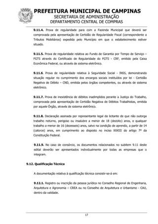 PREFEITURA MUNICIPAL DE CAMPINAS
SECRETARIA DE ADMINISTRAÇÃO
DEPARTAMENTO CENTRAL DE COMPRAS
17
9.11.4. Prova de regularidade para com a Fazenda Municipal que deverá ser
comprovada pela apresentação de Certidão de Regularidade Fiscal (correspondente a
Tributos Mobiliários) expedida pelo Município em que o estabelecimento estiver
situado.
9.11.5. Prova de regularidade relativa ao Fundo de Garantia por Tempo de Serviço –
FGTS através do Certificado de Regularidade do FGTS - CRF, emitido pela Caixa
Econômica Federal, ou através de sistema eletrônico.
9.11.6. Prova de regularidade relativa à Seguridade Social - INSS, demonstrando
situação regular no cumprimento dos encargos sociais instituídos por lei - Certidão
Negativa de Débito – CND, emitida pelos órgãos competentes, ou através de sistema
eletrônico.
9.11.7. Prova de inexistência de débitos inadimplidos perante a Justiça do Trabalho,
comprovada pela apresentação de Certidão Negativa de Débitos Trabalhistas, emitida
por aquele Órgão, através de sistema eletrônico.
9.11.8. Declaração assinada por representante legal da licitante de que não outorga
trabalho noturno, perigoso ou insalubre a menor de 18 (dezoito) anos, e qualquer
trabalho a menor de 16 (dezesseis) anos, salvo na condição de aprendiz, a partir de 14
(catorze) anos, em cumprimento ao disposto no inciso XXXIII do artigo 7º da
Constituição Federal.
9.11.9. No caso de consórcio, os documentos relacionados no subitem 9.11 deste
edital deverão ser apresentados individualmente por todas as empresas que o
integram.
9.12. Qualificação Técnica
A documentação relativa à qualificação técnica consistir-se-á em:
9.12.1. Registro ou inscrição da pessoa jurídica no Conselho Regional de Engenharia,
Arquitetura e Agronomia – CREA ou no Conselho de Arquitetura e Urbanismo - CAU,
dentro da validade.
 