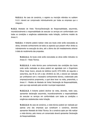9.12.1.1. No caso de consórcio, o registro ou inscrição referidos no subitem
9.12.1 deverá ser comprovado individualmente por todas as empresas que o
integram.
9.12.2. Atestado de Visita Técnica/Declaração de Responsabilidade, assumindo,
incondicionalmente a responsabilidade de executar os serviços em conformidade com
todas as condições e exigências estabelecidas nesta licitação, conforme modelo do
Anexo V.
9.12.2.1. A licitante poderá realizar visita aos locais onde serão executadas as
obras, tomando conhecimento de todos os aspectos que possam influir direta ou
indiretamente na execução da obra, até o último dia útil imediatamente anterior
à data de recebimento das propostas.
9.12.2.1.1. Os locais onde serão executadas as obras estão indicados no
Anexo II – Pasta Técnica.
9.12.2.1.2. A visita técnica para conhecimento das condições dos locais
onde serão realizadas as obras poderá ser agendada com o Engenheiro
Olivar Cesar Acorci, através do telefone (xx19) 3772-4209, de segunda a
sexta-feira, das 9h às 12h e das 13h30min às 16h, e deverá ser realizada
por profissional com o necessário conhecimento técnico, credenciado pela
empresa/consórcio proponente, o qual deve levar na visita, preenchido, o
Anexo V - Modelo de Atestado de Visita/ Declaração de Responsabilidade,
para que seja assinado pelo servidor municipal responsável.
9.12.2.1.3. A licitante poderá declinar da visita, devendo, neste caso,
apresentar declaração assumindo, incondicionalmente a responsabilidade
de executar os serviços em conformidade com todas as condições e
exigências estabelecidas nesta licitação.
9.12.2.1.4. No caso de consórcio, a visita técnica poderá ser realizada por
apenas uma das empresas que constituem o consórcio, devendo
apresentar Atestado de Visita Técnica. Se o consórcio optar por não realizar
a visita técnica, pelo menos um consorciado deverá apresentar Declaração
de Responsabilidade.
 