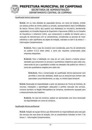 PREFEITURA MUNICIPAL DE CAMPINAS
SECRETARIA DE ADMINISTRAÇÃO
DEPARTAMENTO CENTRAL DE COMPRAS
19
Qualificação técnico-operacional
9.12.3. Um ou mais atestado de capacidade técnica, em nome da licitante, emitido
por pessoa jurídica de direito público ou privado, acompanhado(s) da(s) Certidão(ões)
de Acervo Técnico (CATs) à(s) qual(is) o(s) Atestado(s) se vincula(m), devidamente
registrada(s) no Conselho Regional de Engenharia e Agronomia (CREA) ou no Conselho
de Arquitetura e Urbanismo (CAU), que comprove(m) a aptidão da licitante para a
execução de obra/serviços com as características, consideradas as parcelas de maior
relevância e valor significativo do objeto da licitação, indicadas no item 6 do Anexo I –
Informações Complementares.
9.12.3.1. Para o caso do consórcio será considerada, para fins de atendimento
ao subitem 9.12.3 deste edital, a soma dos requisitos comprovados pelas
empresas integrantes.
9.12.3.2. Para a habilitação em mais de um Lote, deverá a licitante possuir
atestados que comprovem os serviços e quantitativos respectivos para cada Lote,
observando-se que o quantitativo contido nos atestados não poderá ser inferior à
soma dos quantitativos exigidos para cada Lote.
9.12.3.2.1. Para a comprovação de qualificação técnico-operacional será
permitida a soma dos atestados, desde que as obras/serviços tenham sido
executados concomitantemente, ou seja, no mesmo lapso temporal.
9.12.4. Declaração de disponibilidade a partir da assinatura do Termo de Contrato, de
recursos, instalações e aparelhagem adequados à perfeita execução dos serviços,
inclusive escritório na Região Metropolitana de Campinas, devidamente equipado para
o desenvolvimento dos trabalhos.
9.12.4.1. No caso de consórcio, poderá ser apresentada uma única declaração
de disponibilidade em nome do consórcio.
Qualificação técnico-profissional
9.12.5. Relação da equipe técnica que efetivamente se responsabilizará pela execução
dos serviços nas suas áreas de atuação, com as características indicadas no item 7 do
Anexo I – Informações Complementares.
 