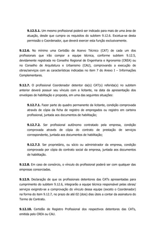 9.12.5.1. Um mesmo profissional poderá ser indicado para mais de uma área de
atuação, desde que cumpra os requisitos do subitem 9.12.6. Excetua-se desta
permissão o Coordenador, que deverá exercer esta função exclusivamente.
9.12.6. No mínimo uma Certidão de Acervo Técnico (CAT) de cada um dos
profissionais que irão compor a equipe técnica, conforme subitem 9.12.5,
devidamente registrada no Conselho Regional de Engenharia e Agronomia (CREA) ou
no Conselho de Arquitetura e Urbanismo (CAU), comprovando a execução de
obras/serviços com as características indicadas no item 7 do Anexo I – Informações
Complementares.
9.12.7. O profissional Coordenador detentor da(s) CAT(s) referida(s) no subitem
anterior deverá possuir seu vínculo com a licitante, na data da apresentação dos
envelopes de habilitação e proposta, em uma das seguintes situações:
9.12.7.1. Fazer parte do quadro permanente da licitante, condição comprovada
através de cópia da ficha de registro de empregados ou registro em carteira
profissional, juntada aos documentos de habilitação;
9.12.7.2. Ser profissional autônomo contratado pela empresa, condição
comprovada através de cópia do contrato de prestação de serviços
correspondente, juntada aos documentos de habilitação;
9.12.7.3. Ser proprietário, ou sócio ou administrador da empresa, condição
comprovada por cópia do contrato social da empresa, juntada aos documentos
de habilitação.
9.12.8. Em caso de consórcio, o vínculo do profissional poderá ser com qualquer das
empresas consorciadas.
9.12.9. Declaração de que os profissionais detentores das CATs apresentadas para
cumprimento do subitem 9.12.6, integrarão a equipe técnica responsável pelas obras/
serviços exigindo-se a comprovação do vínculo dessa equipe (exceto o Coordenador)
na forma do item 9.12.7, no prazo de até 02 (dois) dias úteis a contar da assinatura do
Termo de Contrato.
9.12.10. Certidão de Registro Profissional dos respectivos detentores das CATs,
emitida pelo CREA ou CAU.
 