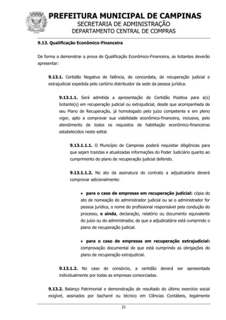 PREFEITURA MUNICIPAL DE CAMPINAS
SECRETARIA DE ADMINISTRAÇÃO
DEPARTAMENTO CENTRAL DE COMPRAS
21
9.13. Qualificação Econômico-Financeira
De forma a demonstrar a prova de Qualificação Econômico-Financeira, as licitantes deverão
apresentar:
9.13.1. Certidão Negativa de falência, de concordata, de recuperação judicial e
extrajudicial expedida pelo cartório distribuidor da sede da pessoa jurídica.
9.13.1.1. Será admitida a apresentação de Certidão Positiva para a(s)
licitante(s) em recuperação judicial ou extrajudicial, desde que acompanhada de
seu Plano de Recuperação, já homologado pelo juízo competente e em pleno
vigor, apto a comprovar sua viabilidade econômico-financeira, inclusive, pelo
atendimento de todos os requisitos de habilitação econômico-financeiras
estabelecidos neste edital.
9.13.1.1.1. O Município de Campinas poderá requisitar diligências para
que sejam trazidas e atualizadas informações do Poder Judiciário quanto ao
cumprimento do plano de recuperação judicial deferido.
9.13.1.1.2. No ato da assinatura do contrato a adjudicatária deverá
comprovar adicionalmente:
 para o caso de empresas em recuperação judicial: cópia do
ato de nomeação do administrador judicial ou se o administrador for
pessoa jurídica, o nome do profissional responsável pela condução do
processo, e ainda, declaração, relatório ou documento equivalente
do juízo ou do administrador, de que a adjudicatária está cumprindo o
plano de recuperação judicial.
 para o caso de empresas em recuperação extrajudicial:
comprovação documental de que está cumprindo as obrigações do
plano de recuperação extrajudicial.
9.13.1.2. No caso de consórcio, a certidão deverá ser apresentada
individualmente por todas as empresas consorciadas.
9.13.2. Balanço Patrimonial e demonstração de resultado do último exercício social
exigível, assinados por bacharel ou técnico em Ciências Contábeis, legalmente
 