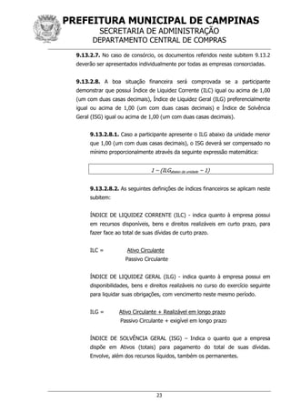 PREFEITURA MUNICIPAL DE CAMPINAS
SECRETARIA DE ADMINISTRAÇÃO
DEPARTAMENTO CENTRAL DE COMPRAS
23
9.13.2.7. No caso de consórcio, os documentos referidos neste subitem 9.13.2
deverão ser apresentados individualmente por todas as empresas consorciadas.
9.13.2.8. A boa situação financeira será comprovada se a participante
demonstrar que possui Índice de Liquidez Corrente (ILC) igual ou acima de 1,00
(um com duas casas decimais), Índice de Liquidez Geral (ILG) preferencialmente
igual ou acima de 1,00 (um com duas casas decimais) e Índice de Solvência
Geral (ISG) igual ou acima de 1,00 (um com duas casas decimais).
9.13.2.8.1. Caso a participante apresente o ILG abaixo da unidade menor
que 1,00 (um com duas casas decimais), o ISG deverá ser compensado no
mínimo proporcionalmente através da seguinte expressão matemática:
1 – (ILGabaixo da unidade – 1)
9.13.2.8.2. As seguintes definições de índices financeiros se aplicam neste
subitem:
ÍNDICE DE LIQUIDEZ CORRENTE (ILC) - indica quanto à empresa possui
em recursos disponíveis, bens e direitos realizáveis em curto prazo, para
fazer face ao total de suas dívidas de curto prazo.
ILC = Ativo Circulante
Passivo Circulante
ÍNDICE DE LIQUIDEZ GERAL (ILG) - indica quanto à empresa possui em
disponibilidades, bens e direitos realizáveis no curso do exercício seguinte
para liquidar suas obrigações, com vencimento neste mesmo período.
ILG = Ativo Circulante + Realizável em longo prazo
Passivo Circulante + exigível em longo prazo
ÍNDICE DE SOLVÊNCIA GERAL (ISG) – Indica o quanto que a empresa
dispõe em Ativos (totais) para pagamento do total de suas dívidas.
Envolve, além dos recursos líquidos, também os permanentes.
 