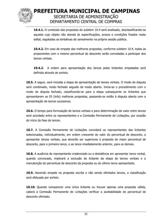 PREFEITURA MUNICIPAL DE CAMPINAS
SECRETARIA DE ADMINISTRAÇÃO
DEPARTAMENTO CENTRAL DE COMPRAS
25
10.4.1. O conteúdo das propostas do subitem 10.4 será analisado, desclassificando-se
aquelas cujo objeto não atenda às especificações, prazos e condições fixados neste
edital, esgotadas as tentativas de saneamento na própria sessão pública.
10.4.2. Em caso de empate das melhores propostas, conforme subitem 10.4, todas as
proponentes com o mesmo percentual de desconto serão convidadas a participar dos
lances verbais.
10.4.2. A ordem para apresentação dos lances pelas licitantes empatadas será
definida através de sorteio.
10.5. A seguir, será iniciada a etapa de apresentação de lances verbais. O modo de disputa
será combinado, modo fechado seguido de modo aberto. Inicia-se o procedimento com o
modo de disputa fechado, classificando-se para a etapa subsequente os licitantes que
apresentarem as 03 (três) melhores propostas, passando-se então à disputa aberta com a
apresentação de lances sucessivos.
10.6. O tempo para formulação de lances verbais e para determinação do valor entre lances
será acordado entre os representantes e a Comissão Permanente de Licitações, por ocasião
do início da fase de lances.
10.7. A Comissão Permanente de Licitações convidará os representantes das licitantes
selecionadas, individualmente, em ordem crescente do valor do percentual de desconto, a
apresentar lances verbais, que deverão ser superiores à proposta de maior percentual de
desconto, para o primeiro lance, e ao lance imediatamente anterior, para os demais.
10.8. A ausência de representante credenciado ou a desistência em apresentar lance verbal,
quando convocado, implicará a exclusão da licitante da etapa de lances verbais e a
manutenção do percentual de desconto da proposta ou do último lance apresentado.
10.9. Havendo empate na proposta escrita e não sendo ofertados lances, a classificação
será efetuada por sorteio.
10.10. Quando comparecer uma única licitante ou houver apenas uma proposta válida,
caberá à Comissão Permanente de Licitações verificar a aceitabilidade do percentual de
desconto ofertado.
 