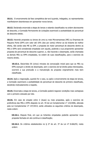 10.11. O encerramento da fase competitiva dar-se-á quando, indagados, os representantes
manifestarem desinteresse em apresentar novos lances.
10.12. Declarada encerrada a etapa de lances e estando classificados na ordem decrescente
de desconto, a Comissão Permanente de Licitações examinará a aceitabilidade do percentual
de desconto obtido.
10.13. Havendo propostas ou lances de uma ou mais Microempresas (ME) ou Empresas de
Pequeno Porte (EPP) com valor até 10% (dez por cento) inferior ao da licitante de melhor
oferta, não sendo esta ME ou EPP, a proposta de maior percentual de desconto dentre as
MEs e EPPs será considerada empatada com aquela, podendo a sua proponente apresentar
proposta de percentual de desconto superior, e, não havendo o desempate, serão chamadas
as demais MEs ou EPPs empatadas, na ordem de suas classificações, para o exercício do
mesmo direito.
10.13.1. Decorridos 05 (cinco) minutos da convocação inicial para que as MEs ou
EPPs exerçam o direito de desempate, sem o exercício de tal direito pelas interessadas,
ocorrerá a sua preclusão e a manutenção da proposta originalmente mais bem
classificada.
10.14. Após a negociação, quando for o caso, ou após o encerramento da etapa de lances,
a Comissão examinará a aceitabilidade do percentual de desconto do primeiro classificado,
decidindo motivadamente a respeito.
10.15. Encerrada a etapa de lances, a Comissão poderá negociar condições mais vantajosas
com o primeiro colocado por lote.
10.16. Em caso de empate entre 2 (duas) ou mais propostas, após o exercício de
preferência das MEs e EPPs disposto no art. 44 da Lei Complementar no
123/2006, alterada
pela Lei Complementar nº 147/2014, serão utilizados os seguintes critérios de desempate,
nesta ordem:
10.16.1. Disputa final, em que as licitantes empatadas poderão apresentar nova
proposta fechada em ato contínuo à classificação;
10.16.2. Os critérios estabelecidos no § 2º do art. 3º da Lei nº 8.666/93, nesta
ordem:
 