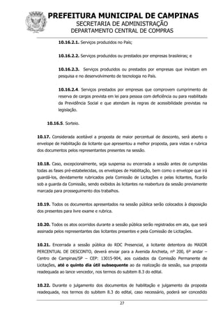 PREFEITURA MUNICIPAL DE CAMPINAS
SECRETARIA DE ADMINISTRAÇÃO
DEPARTAMENTO CENTRAL DE COMPRAS
27
10.16.2.1. Serviços produzidos no País;
10.16.2.2. Serviços produzidos ou prestados por empresas brasileiras; e
10.16.2.3. Serviços produzidos ou prestados por empresas que invistam em
pesquisa e no desenvolvimento de tecnologia no País.
10.16.2.4. Serviços prestados por empresas que comprovem cumprimento de
reserva de cargos prevista em lei para pessoa com deficiência ou para reabilitado
da Previdência Social e que atendam às regras de acessibilidade previstas na
legislação.
10.16.5. Sorteio.
10.17. Considerada aceitável a proposta de maior percentual de desconto, será aberto o
envelope de Habilitação da licitante que apresentou a melhor proposta, para vistas e rubrica
dos documentos pelos representantes presentes na sessão.
10.18. Caso, excepcionalmente, seja suspensa ou encerrada a sessão antes de cumpridas
todas as fases pré-estabelecidas, os envelopes de Habilitação, bem como o envelope que irá
guardá-los, devidamente rubricados pela Comissão de Licitações e pelas licitantes, ficarão
sob a guarda da Comissão, sendo exibidos às licitantes na reabertura da sessão previamente
marcada para prosseguimento dos trabalhos.
10.19. Todos os documentos apresentados na sessão pública serão colocados à disposição
dos presentes para livre exame e rubrica.
10.20. Todos os atos ocorridos durante a sessão pública serão registrados em ata, que será
assinada pelos representantes das licitantes presentes e pela Comissão de Licitações.
10.21. Encerrada a sessão pública do RDC Presencial, a licitante detentora do MAIOR
PERCENTUAL DE DESCONTO, deverá enviar para a Avenida Anchieta, nº 200, 6º andar –
Centro de Campinas/SP – CEP: 13015-904, aos cuidados da Comissão Permanente de
Licitações, até o quinto dia útil subsequente ao da realização da sessão, sua proposta
readequada ao lance vencedor, nos termos do subitem 8.3 do edital.
10.22. Durante o julgamento dos documentos de habilitação e julgamento da proposta
readequada, nos termos do subitem 8.3 do edital, caso necessário, poderá ser concedido
 