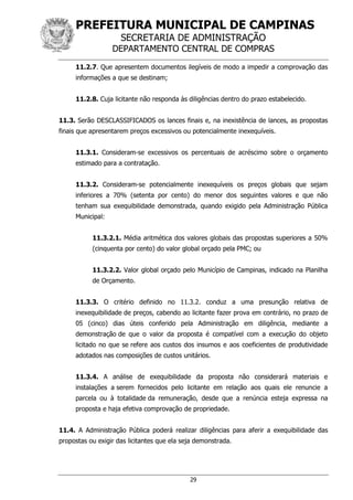 PREFEITURA MUNICIPAL DE CAMPINAS
SECRETARIA DE ADMINISTRAÇÃO
DEPARTAMENTO CENTRAL DE COMPRAS
29
11.2.7. Que apresentem documentos ilegíveis de modo a impedir a comprovação das
informações a que se destinam;
11.2.8. Cuja licitante não responda às diligências dentro do prazo estabelecido.
11.3. Serão DESCLASSIFICADOS os lances finais e, na inexistência de lances, as propostas
finais que apresentarem preços excessivos ou potencialmente inexequíveis.
11.3.1. Consideram-se excessivos os percentuais de acréscimo sobre o orçamento
estimado para a contratação.
11.3.2. Consideram-se potencialmente inexequíveis os preços globais que sejam
inferiores a 70% (setenta por cento) do menor dos seguintes valores e que não
tenham sua exequibilidade demonstrada, quando exigido pela Administração Pública
Municipal:
11.3.2.1. Média aritmética dos valores globais das propostas superiores a 50%
(cinquenta por cento) do valor global orçado pela PMC; ou
11.3.2.2. Valor global orçado pelo Município de Campinas, indicado na Planilha
de Orçamento.
11.3.3. O critério definido no 11.3.2. conduz a uma presunção relativa de
inexequibilidade de preços, cabendo ao licitante fazer prova em contrário, no prazo de
05 (cinco) dias úteis conferido pela Administração em diligência, mediante a
demonstração de que o valor da proposta é compatível com a execução do objeto
licitado no que se refere aos custos dos insumos e aos coeficientes de produtividade
adotados nas composições de custos unitários.
11.3.4. A análise de exequibilidade da proposta não considerará materiais e
instalações a serem fornecidos pelo licitante em relação aos quais ele renuncie a
parcela ou à totalidade da remuneração, desde que a renúncia esteja expressa na
proposta e haja efetiva comprovação de propriedade.
11.4. A Administração Pública poderá realizar diligências para aferir a exequibilidade das
propostas ou exigir das licitantes que ela seja demonstrada.
 