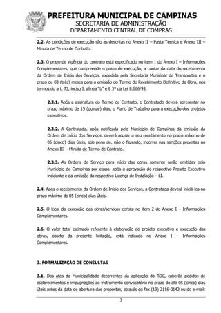 PREFEITURA MUNICIPAL DE CAMPINAS
SECRETARIA DE ADMINISTRAÇÃO
DEPARTAMENTO CENTRAL DE COMPRAS
3
2.2. As condições de execução são as descritas no Anexo II – Pasta Técnica e Anexo III –
Minuta de Termo de Contrato.
2.3. O prazo de vigência do contrato está especificado no item 1 do Anexo I – Informações
Complementares, que compreende o prazo de execução, a contar da data do recebimento
da Ordem de Início dos Serviços, expedida pela Secretaria Municipal de Transportes e o
prazo de 03 (três) meses para a emissão do Termo de Recebimento Definitivo da Obra, nos
termos do art. 73, inciso I, alínea “b” e § 3º da Lei 8.666/93.
2.3.1. Após a assinatura do Termo de Contrato, o Contratado deverá apresentar no
prazo máximo de 15 (quinze) dias, o Plano de Trabalho para a execução dos projetos
executivos.
2.3.2. A Contratada, após notificada pelo Município de Campinas da emissão da
Ordem de Início dos Serviços, deverá acusar o seu recebimento no prazo máximo de
05 (cinco) dias úteis, sob pena de, não o fazendo, incorrer nas sanções previstas no
Anexo III – Minuta de Termo de Contrato.
2.3.3. As Ordens de Serviço para início das obras somente serão emitidas pelo
Município de Campinas por etapa, após a aprovação do respectivo Projeto Executivo
incidente e da emissão da respectiva Licença de Instalação – LI.
2.4. Após o recebimento da Ordem de Início dos Serviços, a Contratada deverá iniciá-los no
prazo máximo de 05 (cinco) dias úteis.
2.5. O local da execução das obras/serviços consta no item 2 do Anexo I – Informações
Complementares.
2.6. O valor total estimado referente à elaboração do projeto executivo e execução das
obras, objeto da presente licitação, está indicado no Anexo I – Informações
Complementares.
3. FORMALIZAÇÃO DE CONSULTAS
3.1. Dos atos da Municipalidade decorrentes da aplicação do RDC, caberão pedidos de
esclarecimentos e impugnações ao instrumento convocatório no prazo de até 05 (cinco) dias
úteis antes da data de abertura das propostas, através do fax (19) 2116-0142 ou do e-mail:
 