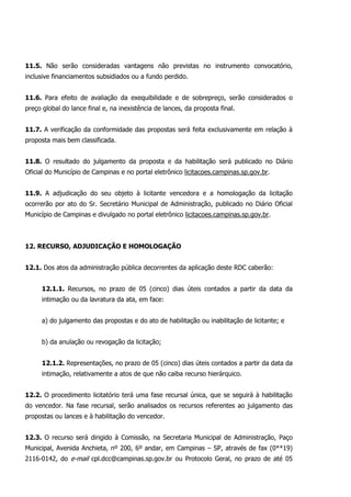 11.5. Não serão consideradas vantagens não previstas no instrumento convocatório,
inclusive financiamentos subsidiados ou a fundo perdido.
11.6. Para efeito de avaliação da exequibilidade e de sobrepreço, serão considerados o
preço global do lance final e, na inexistência de lances, da proposta final.
11.7. A verificação da conformidade das propostas será feita exclusivamente em relação à
proposta mais bem classificada.
11.8. O resultado do julgamento da proposta e da habilitação será publicado no Diário
Oficial do Município de Campinas e no portal eletrônico licitacoes.campinas.sp.gov.br.
11.9. A adjudicação do seu objeto à licitante vencedora e a homologação da licitação
ocorrerão por ato do Sr. Secretário Municipal de Administração, publicado no Diário Oficial
Município de Campinas e divulgado no portal eletrônico licitacoes.campinas.sp.gov.br.
12. RECURSO, ADJUDICAÇÃO E HOMOLOGAÇÃO
12.1. Dos atos da administração pública decorrentes da aplicação deste RDC caberão:
12.1.1. Recursos, no prazo de 05 (cinco) dias úteis contados a partir da data da
intimação ou da lavratura da ata, em face:
a) do julgamento das propostas e do ato de habilitação ou inabilitação de licitante; e
b) da anulação ou revogação da licitação;
12.1.2. Representações, no prazo de 05 (cinco) dias úteis contados a partir da data da
intimação, relativamente a atos de que não caiba recurso hierárquico.
12.2. O procedimento licitatório terá uma fase recursal única, que se seguirá à habilitação
do vencedor. Na fase recursal, serão analisados os recursos referentes ao julgamento das
propostas ou lances e à habilitação do vencedor.
12.3. O recurso será dirigido à Comissão, na Secretaria Municipal de Administração, Paço
Municipal, Avenida Anchieta, nº 200, 6º andar, em Campinas – SP, através de fax (0**19)
2116-0142, do e-mail cpl.dcc@campinas.sp.gov.br ou Protocolo Geral, no prazo de até 05
 