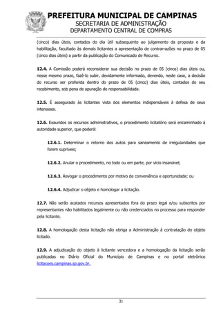 PREFEITURA MUNICIPAL DE CAMPINAS
SECRETARIA DE ADMINISTRAÇÃO
DEPARTAMENTO CENTRAL DE COMPRAS
31
(cinco) dias úteis, contados do dia útil subsequente ao julgamento da proposta e da
habilitação, facultado às demais licitantes a apresentação de contrarrazões no prazo de 05
(cinco dias úteis) a partir da publicação do Comunicado de Recurso.
12.4. A Comissão poderá reconsiderar sua decisão no prazo de 05 (cinco) dias úteis ou,
nesse mesmo prazo, fazê-lo subir, devidamente informado, devendo, neste caso, a decisão
do recurso ser proferida dentro do prazo de 05 (cinco) dias úteis, contados do seu
recebimento, sob pena de apuração de responsabilidade.
12.5. É assegurado às licitantes vista dos elementos indispensáveis à defesa de seus
interesses.
12.6. Exauridos os recursos administrativos, o procedimento licitatório será encaminhado à
autoridade superior, que poderá:
12.6.1. Determinar o retorno dos autos para saneamento de irregularidades que
forem supríveis;
12.6.2. Anular o procedimento, no todo ou em parte, por vício insanável;
12.6.3. Revogar o procedimento por motivo de conveniência e oportunidade; ou
12.6.4. Adjudicar o objeto e homologar a licitação.
12.7. Não serão acatados recursos apresentados fora do prazo legal e/ou subscritos por
representantes não habilitados legalmente ou não credenciados no processo para responder
pela licitante.
12.8. A homologação desta licitação não obriga a Administração à contratação do objeto
licitado.
12.9. A adjudicação do objeto à licitante vencedora e a homologação da licitação serão
publicadas no Diário Oficial do Município de Campinas e no portal eletrônico
licitacoes.campinas.sp.gov.br.
 
