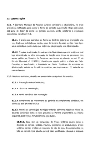 13. CONTRATAÇÃO
13.1. A Secretaria Municipal de Assuntos Jurídicos convocará a adjudicatária, no prazo
previsto na notificação, para assinar o Termo de Contrato, cuja minuta integra este edital,
sob pena de decair do direito ao contrato, podendo, ainda, sujeitar-se à penalidade
estabelecida no subitem 15.1.
13.1.1. O prazo para assinatura do Termo de Contrato poderá ser prorrogado uma
vez, desde que solicitado por escrito, antes do término do prazo previsto neste item,
sob a alegação de motivo justo, que poderá ou não ser aceito pela Administração.
13.1.2. É vedada a celebração de contrato pelo Município com pessoa jurídica na qual
haja administrador ou sócio com poder de direção, com vínculo de parentesco com
agente político ou Vereador de Campinas, nos termos do disposto no art. 7º do
Decreto Municipal nº 17.437/11. Considera-se agente político o Chefe do Poder
Executivo, o Vice-Prefeito, o Presidente ou Diretor Presidente de entidades da
Administração indireta, os Secretários municipais, nos termos do art. 2º, inciso IV, do
mesmo Decreto.
13.2. No ato da assinatura, deverão ser apresentados os seguintes documentos:
13.2.1. Procuração ou Ato Constitutivo;
13.2.2. Cédula de Identificação;
13.2.3. Termo de Ciência e de Notificação;
13.2.4. Comprovante de recolhimento da garantia de adimplemento contratual, nos
termos do item 14 deste edital; e
13.2.5. Planilha de Composição de Preços Unitários, conforme modelo do Anexo VI,
devendo contemplar todos os itens previstos na Planilha Orçamentária, na mesma
sequência, descrevendo minuciosamente seus custos.
13.2.5.1. Cada item da Composição de Preços Unitários deverá conter a
descrição do serviço, unidade, insumos, coeficientes de produtividade, preços
unitários, parciais e totais: de materiais, de mão de obra, de equipamentos e o
total do serviço. Essa planilha deverá estar identificada, rubricada e assinada
 