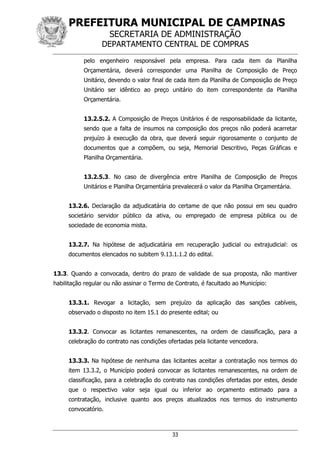 PREFEITURA MUNICIPAL DE CAMPINAS
SECRETARIA DE ADMINISTRAÇÃO
DEPARTAMENTO CENTRAL DE COMPRAS
33
pelo engenheiro responsável pela empresa. Para cada item da Planilha
Orçamentária, deverá corresponder uma Planilha de Composição de Preço
Unitário, devendo o valor final de cada item da Planilha de Composição de Preço
Unitário ser idêntico ao preço unitário do item correspondente da Planilha
Orçamentária.
13.2.5.2. A Composição de Preços Unitários é de responsabilidade da licitante,
sendo que a falta de insumos na composição dos preços não poderá acarretar
prejuízo à execução da obra, que deverá seguir rigorosamente o conjunto de
documentos que a compõem, ou seja, Memorial Descritivo, Peças Gráficas e
Planilha Orçamentária.
13.2.5.3. No caso de divergência entre Planilha de Composição de Preços
Unitários e Planilha Orçamentária prevalecerá o valor da Planilha Orçamentária.
13.2.6. Declaração da adjudicatária do certame de que não possui em seu quadro
societário servidor público da ativa, ou empregado de empresa pública ou de
sociedade de economia mista.
13.2.7. Na hipótese de adjudicatária em recuperação judicial ou extrajudicial: os
documentos elencados no subitem 9.13.1.1.2 do edital.
13.3. Quando a convocada, dentro do prazo de validade de sua proposta, não mantiver
habilitação regular ou não assinar o Termo de Contrato, é facultado ao Município:
13.3.1. Revogar a licitação, sem prejuízo da aplicação das sanções cabíveis,
observado o disposto no item 15.1 do presente edital; ou
13.3.2. Convocar as licitantes remanescentes, na ordem de classificação, para a
celebração do contrato nas condições ofertadas pela licitante vencedora.
13.3.3. Na hipótese de nenhuma das licitantes aceitar a contratação nos termos do
item 13.3.2, o Município poderá convocar as licitantes remanescentes, na ordem de
classificação, para a celebração do contrato nas condições ofertadas por estes, desde
que o respectivo valor seja igual ou inferior ao orçamento estimado para a
contratação, inclusive quanto aos preços atualizados nos termos do instrumento
convocatório.
 