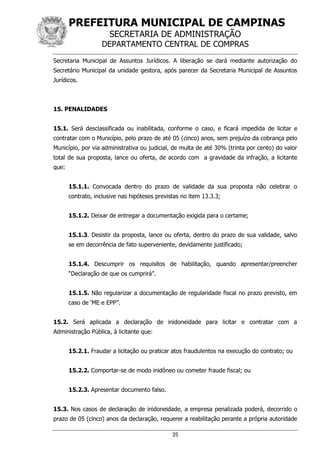 PREFEITURA MUNICIPAL DE CAMPINAS
SECRETARIA DE ADMINISTRAÇÃO
DEPARTAMENTO CENTRAL DE COMPRAS
35
Secretaria Municipal de Assuntos Jurídicos. A liberação se dará mediante autorização do
Secretário Municipal da unidade gestora, após parecer da Secretaria Municipal de Assuntos
Jurídicos.
15. PENALIDADES
15.1. Será desclassificada ou inabilitada, conforme o caso, e ficará impedida de licitar e
contratar com o Município, pelo prazo de até 05 (cinco) anos, sem prejuízo da cobrança pelo
Município, por via administrativa ou judicial, de multa de até 30% (trinta por cento) do valor
total de sua proposta, lance ou oferta, de acordo com a gravidade da infração, a licitante
que:
15.1.1. Convocada dentro do prazo de validade da sua proposta não celebrar o
contrato, inclusive nas hipóteses previstas no item 13.3.3;
15.1.2. Deixar de entregar a documentação exigida para o certame;
15.1.3. Desistir da proposta, lance ou oferta, dentro do prazo de sua validade, salvo
se em decorrência de fato superveniente, devidamente justificado;
15.1.4. Descumprir os requisitos de habilitação, quando apresentar/preencher
“Declaração de que os cumprirá”.
15.1.5. Não regularizar a documentação de regularidade fiscal no prazo previsto, em
caso de ‘ME e EPP”.
15.2. Será aplicada a declaração de inidoneidade para licitar e contratar com a
Administração Pública, à licitante que:
15.2.1. Fraudar a licitação ou praticar atos fraudulentos na execução do contrato; ou
15.2.2. Comportar-se de modo inidôneo ou cometer fraude fiscal; ou
15.2.3. Apresentar documento falso.
15.3. Nos casos de declaração de inidoneidade, a empresa penalizada poderá, decorrido o
prazo de 05 (cinco) anos da declaração, requerer a reabilitação perante a própria autoridade
 
