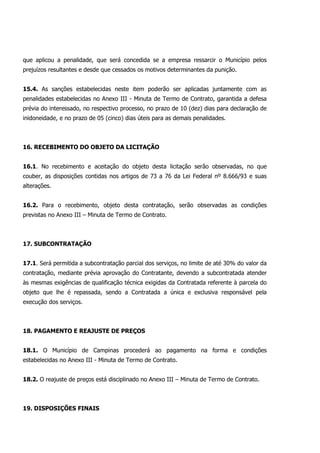 que aplicou a penalidade, que será concedida se a empresa ressarcir o Município pelos
prejuízos resultantes e desde que cessados os motivos determinantes da punição.
15.4. As sanções estabelecidas neste item poderão ser aplicadas juntamente com as
penalidades estabelecidas no Anexo III - Minuta de Termo de Contrato, garantida a defesa
prévia do interessado, no respectivo processo, no prazo de 10 (dez) dias para declaração de
inidoneidade, e no prazo de 05 (cinco) dias úteis para as demais penalidades.
16. RECEBIMENTO DO OBJETO DA LICITAÇÃO
16.1. No recebimento e aceitação do objeto desta licitação serão observadas, no que
couber, as disposições contidas nos artigos de 73 a 76 da Lei Federal nº 8.666/93 e suas
alterações.
16.2. Para o recebimento, objeto desta contratação, serão observadas as condições
previstas no Anexo III – Minuta de Termo de Contrato.
17. SUBCONTRATAÇÃO
17.1. Será permitida a subcontratação parcial dos serviços, no limite de até 30% do valor da
contratação, mediante prévia aprovação do Contratante, devendo a subcontratada atender
às mesmas exigências de qualificação técnica exigidas da Contratada referente à parcela do
objeto que lhe é repassada, sendo a Contratada a única e exclusiva responsável pela
execução dos serviços.
18. PAGAMENTO E REAJUSTE DE PREÇOS
18.1. O Município de Campinas procederá ao pagamento na forma e condições
estabelecidas no Anexo III - Minuta de Termo de Contrato.
18.2. O reajuste de preços está disciplinado no Anexo III – Minuta de Termo de Contrato.
19. DISPOSIÇÕES FINAIS
 