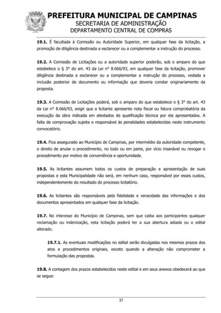 PREFEITURA MUNICIPAL DE CAMPINAS
SECRETARIA DE ADMINISTRAÇÃO
DEPARTAMENTO CENTRAL DE COMPRAS
37
19.1. É facultada à Comissão ou Autoridade Superior, em qualquer fase da licitação, a
promoção de diligência destinada a esclarecer ou a complementar a instrução do processo.
19.2. A Comissão de Licitações ou a autoridade superior poderão, sob o amparo do que
estabelece o § 3° do art. 43 da Lei n° 8.666/93, em qualquer fase da licitação, promover
diligência destinada a esclarecer ou a complementar a instrução do processo, vedada a
inclusão posterior de documento ou informação que deveria constar originariamente da
proposta.
19.3. A Comissão de Licitações poderá, sob o amparo do que estabelece o § 3° do art. 43
da Lei n° 8.666/93, exigir que a licitante apresente nota fiscal ou fatura comprobatória da
execução da obra indicada em atestados de qualificação técnica por ela apresentados. A
falta de comprovação sujeita o responsável às penalidades estabelecidas neste instrumento
convocatório.
19.4. Fica assegurado ao Município de Campinas, por intermédio da autoridade competente,
o direito de anular o procedimento, no todo ou em parte, por vício insanável ou revogar o
procedimento por motivo de conveniência e oportunidade.
19.5. As licitantes assumem todos os custos de preparação e apresentação de suas
propostas e esta Municipalidade não será, em nenhum caso, responsável por esses custos,
independentemente do resultado do processo licitatório.
19.6. As licitantes são responsáveis pela fidelidade e veracidade das informações e dos
documentos apresentados em qualquer fase da licitação.
19.7. No interesse do Município de Campinas, sem que caiba aos participantes qualquer
reclamação ou indenização, esta licitação poderá ter a sua abertura adiada ou o edital
alterado.
19.7.1. As eventuais modificações no edital serão divulgadas nos mesmos prazos dos
atos e procedimentos originais, exceto quando a alteração não comprometer a
formulação das propostas.
19.8. A contagem dos prazos estabelecidos neste edital e em seus anexos obedecerá ao que
se segue:
 