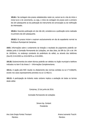 19.8.1. Na contagem dos prazos estabelecidos nesta Lei, excluir-se-á o dia do início e
incluir-se-á o do vencimento, ou seja, o início da contagem de prazos será o primeiro
dia útil subsequente ao da publicação do instrumento de convocação ou da notificação
do interessado.
19.8.2. Havendo publicação em dia não útil, considera-se a publicação como realizada
no primeiro dia útil subsequente.
19.8.3. Os prazos iniciam e expiram exclusivamente em dia de expediente normal na
Prefeitura Municipal de Campinas.
19.9. Informações sobre o andamento da licitação e resultado de julgamento poderão ser
obtidas junto à Comissão Permanente de Licitações, em dias úteis, de 09h às 12h e de 14h
às 16h30min, no endereço constante do preâmbulo do edital, ou através dos telefones
(0xx19) 2116-0303 ou 2216-0678 ou 2116-8401.
19.10. Esclarecimentos de ordem técnica poderão ser obtidos no órgão municipal e telefone
indicados no item 9 do Anexo I – Informações Complementares.
19.11. A opção pelo RDC resulta no afastamento das normas contidas na Lei no
8.666/93,
exceto nos casos expressamente previstos na Lei 12.462/11.
19.12. A participação da licitante neste certame implica a aceitação de todos os termos
deste edital.
Campinas, 22 de junho de 2016.
Comissão Permanente de Licitações
Simoni Ap. Contant
Presidente
Ana Julia Gregio Fontes Trevisani Ariana Leonardo Tracchi
Membro Membro
 