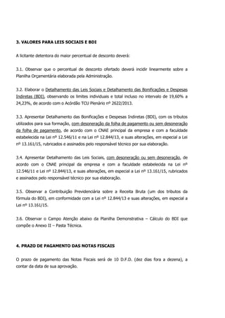 3. VALORES PARA LEIS SOCIAIS E BDI
A licitante detentora do maior percentual de desconto deverá:
3.1. Observar que o percentual de desconto ofertado deverá incidir linearmente sobre a
Planilha Orçamentária elaborada pela Administração.
3.2. Elaborar o Detalhamento das Leis Sociais e Detalhamento das Bonificações e Despesas
Indiretas (BDI), observando os limites individuais e total incluso no intervalo de 19,60% a
24,23%, de acordo com o Acórdão TCU Plenário nº 2622/2013.
3.3. Apresentar Detalhamento das Bonificações e Despesas Indiretas (BDI), com os tributos
utilizados para sua formação, com desoneração da folha de pagamento ou sem desoneração
da folha de pagamento, de acordo com o CNAE principal da empresa e com a faculdade
estabelecida na Lei nº 12.546/11 e na Lei nº 12.844/13, e suas alterações, em especial a Lei
nº 13.161/15, rubricados e assinados pelo responsável técnico por sua elaboração.
3.4. Apresentar Detalhamento das Leis Sociais, com desoneração ou sem desoneração, de
acordo com o CNAE principal da empresa e com a faculdade estabelecida na Lei nº
12.546/11 e Lei nº 12.844/13, e suas alterações, em especial a Lei nº 13.161/15, rubricados
e assinados pelo responsável técnico por sua elaboração.
3.5. Observar a Contribuição Previdenciária sobre a Receita Bruta (um dos tributos da
fórmula do BDI), em conformidade com a Lei nº 12.844/13 e suas alterações, em especial a
Lei nº 13.161/15.
3.6. Observar o Campo Atenção abaixo da Planilha Demonstrativa – Cálculo do BDI que
compõe o Anexo II – Pasta Técnica.
4. PRAZO DE PAGAMENTO DAS NOTAS FISCAIS
O prazo de pagamento das Notas Fiscais será de 10 D.F.D. (dez dias fora a dezena), a
contar da data de sua aprovação.
 
