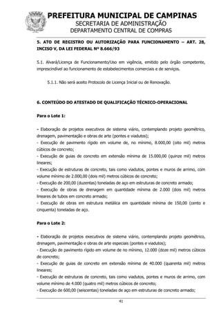 PREFEITURA MUNICIPAL DE CAMPINAS
SECRETARIA DE ADMINISTRAÇÃO
DEPARTAMENTO CENTRAL DE COMPRAS
41
5. ATO DE REGISTRO OU AUTORIZAÇÃO PARA FUNCIONAMENTO – ART. 28,
INCISO V, DA LEI FEDERAL Nº 8.666/93
5.1. Alvará/Licença de Funcionamento/Uso em vigência, emitido pelo órgão competente,
imprescindível ao funcionamento de estabelecimentos comerciais e de serviços.
5.1.1. Não será aceito Protocolo de Licença Inicial ou de Renovação.
6. CONTEÚDO DO ATESTADO DE QUALIFICAÇÃO TÉCNICO-OPERACIONAL
Para o Lote 1:
- Elaboração de projetos executivos de sistema viário, contemplando projeto geométrico,
drenagem, pavimentação e obras de arte (pontes e viadutos);
- Execução de pavimento rígido em volume de, no mínimo, 8.000,00 (oito mil) metros
cúbicos de concreto;
- Execução de guias de concreto em extensão mínima de 15.000,00 (quinze mil) metros
lineares;
- Execução de estruturas de concreto, tais como viadutos, pontes e muros de arrimo, com
volume mínimo de 2.000,00 (dois mil) metros cúbicos de concreto;
- Execução de 200,00 (duzentas) toneladas de aço em estruturas de concreto armado;
- Execução de obras de drenagem em quantidade mínima de 2.000 (dois mil) metros
lineares de tubos em concreto armado;
- Execução de obras em estrutura metálica em quantidade mínima de 150,00 (cento e
cinquenta) toneladas de aço.
Para o Lote 2:
- Elaboração de projetos executivos de sistema viário, contemplando projeto geométrico,
drenagem, pavimentação e obras de arte especiais (pontes e viadutos);
- Execução de pavimento rígido em volume de no mínimo, 12.000 (doze mil) metros cúbicos
de concreto;
- Execução de guias de concreto em extensão mínima de 40.000 (quarenta mil) metros
lineares;
- Execução de estruturas de concreto, tais como viadutos, pontes e muros de arrimo, com
volume mínimo de 4.000 (quatro mil) metros cúbicos de concreto;
- Execução de 600,00 (seiscentas) toneladas de aço em estruturas de concreto armado;
 