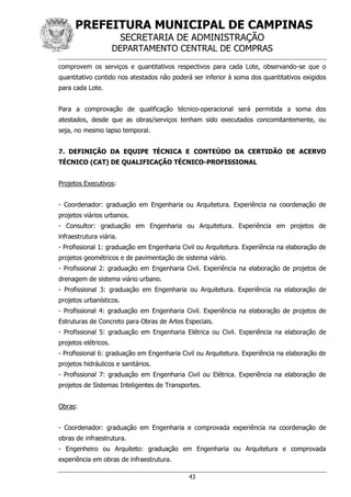 PREFEITURA MUNICIPAL DE CAMPINAS
SECRETARIA DE ADMINISTRAÇÃO
DEPARTAMENTO CENTRAL DE COMPRAS
43
comprovem os serviços e quantitativos respectivos para cada Lote, observando-se que o
quantitativo contido nos atestados não poderá ser inferior à soma dos quantitativos exigidos
para cada Lote.
Para a comprovação de qualificação técnico-operacional será permitida a soma dos
atestados, desde que as obras/serviços tenham sido executados concomitantemente, ou
seja, no mesmo lapso temporal.
7. DEFINIÇÃO DA EQUIPE TÉCNICA E CONTEÚDO DA CERTIDÃO DE ACERVO
TÉCNICO (CAT) DE QUALIFICAÇÃO TÉCNICO-PROFISSIONAL
Projetos Executivos:
- Coordenador: graduação em Engenharia ou Arquitetura. Experiência na coordenação de
projetos viários urbanos.
- Consultor: graduação em Engenharia ou Arquitetura. Experiência em projetos de
infraestrutura viária.
- Profissional 1: graduação em Engenharia Civil ou Arquitetura. Experiência na elaboração de
projetos geométricos e de pavimentação de sistema viário.
- Profissional 2: graduação em Engenharia Civil. Experiência na elaboração de projetos de
drenagem de sistema viário urbano.
- Profissional 3: graduação em Engenharia ou Arquitetura. Experiência na elaboração de
projetos urbanísticos.
- Profissional 4: graduação em Engenharia Civil. Experiência na elaboração de projetos de
Estruturas de Concreto para Obras de Artes Especiais.
- Profissional 5: graduação em Engenharia Elétrica ou Civil. Experiência na elaboração de
projetos elétricos.
- Profissional 6: graduação em Engenharia Civil ou Arquitetura. Experiência na elaboração de
projetos hidráulicos e sanitários.
- Profissional 7: graduação em Engenharia Civil ou Elétrica. Experiência na elaboração de
projetos de Sistemas Inteligentes de Transportes.
Obras:
- Coordenador: graduação em Engenharia e comprovada experiência na coordenação de
obras de infraestrutura.
- Engenheiro ou Arquiteto: graduação em Engenharia ou Arquitetura e comprovada
experiência em obras de infraestrutura.
 