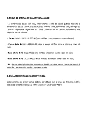 8. PROVA DE CAPITAL SOCIAL INTEGRALIZADO
- A comprovação deverá ser feita, relativamente à data da sessão pública mediante a
apresentação do Ato Constitutivo (estatuto ou contrato social, conforme o caso) em vigor ou
Certidão Simplificada, registrados na Junta Comercial ou no Cartório competente, nos
seguintes valores mínimos:
- Para o Lote 1: R$ 11.141.000,00 (onze milhões, cento e quarenta e um mil reais)
- Para o Lote 2: R$ 24.189.000,00 (vinte e quatro milhões, cento e oitenta e nove mil
reais)
- Para o Lote 3: R$ 8.722.000,00 (oito milhões, setecentos e vinte e dois mil reais)
- Para o Lote 4: R$ 13.237.000,00 (treze milhões, duzentos e trinta e sete mil reais)
Obs.: Para a habilitação em mais de um Lote, deverá a licitante possuir capital não inferior à
soma dos capitais mínimos exigidos para cada Lote.
9. ESCLARECIMENTOS DE ORDEM TÉCNICA
Esclarecimentos de ordem técnica poderão ser obtidos com o Grupo de Trabalho do BRT,
através do telefone (xx19) 3772-4209, Engenheiro Olivar Cesar Acorci.
 
