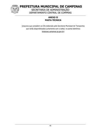 PREFEITURA MUNICIPAL DE CAMPINAS
SECRETARIA DE ADMINISTRAÇÃO
DEPARTAMENTO CENTRAL DE COMPRAS
45
ANEXO II
PASTA TÉCNICA
(arquivos que compõem os CDs elaborado pela Secretaria Municipal de Transportes
que serão disponibilizados juntamente com o edital, no portal eletrônico
licitacoes.campinas.sp.gov.br)
 