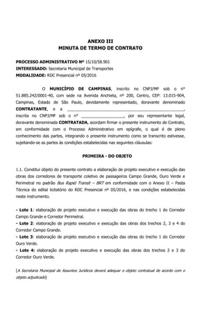 ANEXO III
MINUTA DE TERMO DE CONTRATO
PROCESSO ADMINISTRATIVO Nº 15/10/58.901
INTERESSADO: Secretaria Municipal de Transportes
MODALIDADE: RDC Presencial nº 05/2016
O MUNICÍPIO DE CAMPINAS, inscrito no CNPJ/MF sob o n°
51.885.242/0001-40, com sede na Avenida Anchieta, nº 200, Centro, CEP: 13.015-904,
Campinas, Estado de São Paulo, devidamente representado, doravante denominado
CONTRATANTE, e a ____________________________________________________,
inscrita no CNPJ/MF sob o n° ___________________, por seu representante legal,
doravante denominada CONTRATADA, acordam firmar o presente instrumento de Contrato,
em conformidade com o Processo Administrativo em epígrafe, o qual é de pleno
conhecimento das partes, integrando o presente instrumento como se transcrito estivesse,
sujeitando-se as partes às condições estabelecidas nas seguintes cláusulas:
PRIMEIRA - DO OBJETO
1.1. Constitui objeto do presente contrato a elaboração de projeto executivo e execução das
obras dos corredores de transporte coletivo de passageiros Campo Grande, Ouro Verde e
Perimetral no padrão Bus Rapid Transit – BRT em conformidade com o Anexo II – Pasta
Técnica do edital licitatório do RDC Presencial nº 05/2016, e nas condições estabelecidas
neste instrumento.
- Lote 1: elaboração de projeto executivo e execução das obras do trecho 1 do Corredor
Campo Grande e Corredor Perimetral.
- Lote 2: elaboração de projeto executivo e execução das obras dos trechos 2, 3 e 4 do
Corredor Campo Grande.
- Lote 3: elaboração de projeto executivo e execução das obras do trecho 1 do Corredor
Ouro Verde.
- Lote 4: elaboração de projeto executivo e execução das obras dos trechos 2 e 3 do
Corredor Ouro Verde.
(A Secretaria Municipal de Assuntos Jurídicos deverá adequar o objeto contratual de acordo com o
objeto adjudicado)
 