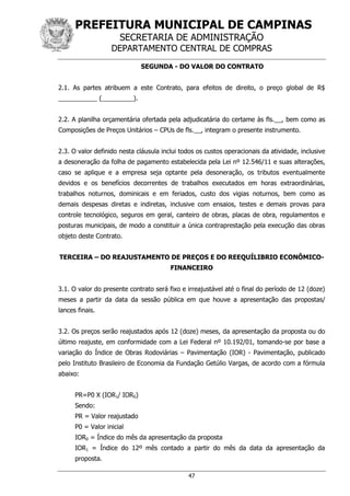 PREFEITURA MUNICIPAL DE CAMPINAS
SECRETARIA DE ADMINISTRAÇÃO
DEPARTAMENTO CENTRAL DE COMPRAS
47
SEGUNDA - DO VALOR DO CONTRATO
2.1. As partes atribuem a este Contrato, para efeitos de direito, o preço global de R$
___________ (_________).
2.2. A planilha orçamentária ofertada pela adjudicatária do certame às fls.__, bem como as
Composições de Preços Unitários – CPUs de fls.__, integram o presente instrumento.
2.3. O valor definido nesta cláusula inclui todos os custos operacionais da atividade, inclusive
a desoneração da folha de pagamento estabelecida pela Lei nº 12.546/11 e suas alterações,
caso se aplique e a empresa seja optante pela desoneração, os tributos eventualmente
devidos e os benefícios decorrentes de trabalhos executados em horas extraordinárias,
trabalhos noturnos, dominicais e em feriados, custo dos vigias noturnos, bem como as
demais despesas diretas e indiretas, inclusive com ensaios, testes e demais provas para
controle tecnológico, seguros em geral, canteiro de obras, placas de obra, regulamentos e
posturas municipais, de modo a constituir a única contraprestação pela execução das obras
objeto deste Contrato.
TERCEIRA – DO REAJUSTAMENTO DE PREÇOS E DO REEQUÍLIBRIO ECONÔMICO-
FINANCEIRO
3.1. O valor do presente contrato será fixo e irreajustável até o final do período de 12 (doze)
meses a partir da data da sessão pública em que houve a apresentação das propostas/
lances finais.
3.2. Os preços serão reajustados após 12 (doze) meses, da apresentação da proposta ou do
último reajuste, em conformidade com a Lei Federal nº 10.192/01, tomando-se por base a
variação do Índice de Obras Rodoviárias – Pavimentação (IOR) - Pavimentação, publicado
pelo Instituto Brasileiro de Economia da Fundação Getúlio Vargas, de acordo com a fórmula
abaixo:
PR=P0 X (IOR1/ IOR0)
Sendo:
PR = Valor reajustado
P0 = Valor inicial
IOR0 = Índice do mês da apresentação da proposta
IOR1 = Índice do 12º mês contado a partir do mês da data da apresentação da
proposta.
 