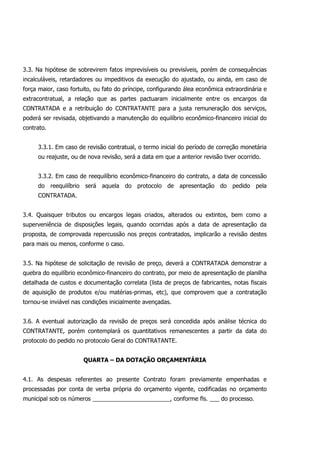 3.3. Na hipótese de sobrevirem fatos imprevisíveis ou previsíveis, porém de consequências
incalculáveis, retardadores ou impeditivos da execução do ajustado, ou ainda, em caso de
força maior, caso fortuito, ou fato do príncipe, configurando álea econômica extraordinária e
extracontratual, a relação que as partes pactuaram inicialmente entre os encargos da
CONTRATADA e a retribuição do CONTRATANTE para a justa remuneração dos serviços,
poderá ser revisada, objetivando a manutenção do equilíbrio econômico-financeiro inicial do
contrato.
3.3.1. Em caso de revisão contratual, o termo inicial do período de correção monetária
ou reajuste, ou de nova revisão, será a data em que a anterior revisão tiver ocorrido.
3.3.2. Em caso de reequilíbrio econômico-financeiro do contrato, a data de concessão
do reequilíbrio será aquela do protocolo de apresentação do pedido pela
CONTRATADA.
3.4. Quaisquer tributos ou encargos legais criados, alterados ou extintos, bem como a
superveniência de disposições legais, quando ocorridas após a data de apresentação da
proposta, de comprovada repercussão nos preços contratados, implicarão a revisão destes
para mais ou menos, conforme o caso.
3.5. Na hipótese de solicitação de revisão de preço, deverá a CONTRATADA demonstrar a
quebra do equilíbrio econômico-financeiro do contrato, por meio de apresentação de planilha
detalhada de custos e documentação correlata (lista de preços de fabricantes, notas fiscais
de aquisição de produtos e/ou matérias-primas, etc), que comprovem que a contratação
tornou-se inviável nas condições inicialmente avençadas.
3.6. A eventual autorização da revisão de preços será concedida após análise técnica do
CONTRATANTE, porém contemplará os quantitativos remanescentes a partir da data do
protocolo do pedido no protocolo Geral do CONTRATANTE.
QUARTA – DA DOTAÇÃO ORÇAMENTÁRIA
4.1. As despesas referentes ao presente Contrato foram previamente empenhadas e
processadas por conta de verba própria do orçamento vigente, codificadas no orçamento
municipal sob os números ________________________, conforme fls. ___ do processo.
 