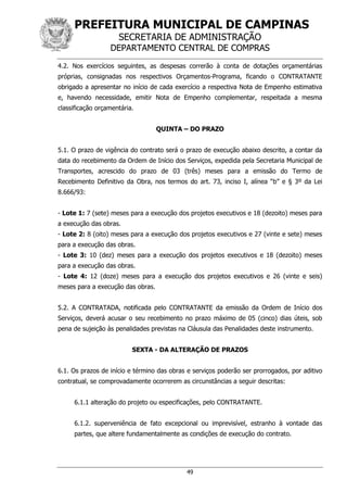 PREFEITURA MUNICIPAL DE CAMPINAS
SECRETARIA DE ADMINISTRAÇÃO
DEPARTAMENTO CENTRAL DE COMPRAS
49
4.2. Nos exercícios seguintes, as despesas correrão à conta de dotações orçamentárias
próprias, consignadas nos respectivos Orçamentos-Programa, ficando o CONTRATANTE
obrigado a apresentar no início de cada exercício a respectiva Nota de Empenho estimativa
e, havendo necessidade, emitir Nota de Empenho complementar, respeitada a mesma
classificação orçamentária.
QUINTA – DO PRAZO
5.1. O prazo de vigência do contrato será o prazo de execução abaixo descrito, a contar da
data do recebimento da Ordem de Início dos Serviços, expedida pela Secretaria Municipal de
Transportes, acrescido do prazo de 03 (três) meses para a emissão do Termo de
Recebimento Definitivo da Obra, nos termos do art. 73, inciso I, alínea “b” e § 3º da Lei
8.666/93:
- Lote 1: 7 (sete) meses para a execução dos projetos executivos e 18 (dezoito) meses para
a execução das obras.
- Lote 2: 8 (oito) meses para a execução dos projetos executivos e 27 (vinte e sete) meses
para a execução das obras.
- Lote 3: 10 (dez) meses para a execução dos projetos executivos e 18 (dezoito) meses
para a execução das obras.
- Lote 4: 12 (doze) meses para a execução dos projetos executivos e 26 (vinte e seis)
meses para a execução das obras.
5.2. A CONTRATADA, notificada pelo CONTRATANTE da emissão da Ordem de Início dos
Serviços, deverá acusar o seu recebimento no prazo máximo de 05 (cinco) dias úteis, sob
pena de sujeição às penalidades previstas na Cláusula das Penalidades deste instrumento.
SEXTA - DA ALTERAÇÃO DE PRAZOS
6.1. Os prazos de início e término das obras e serviços poderão ser prorrogados, por aditivo
contratual, se comprovadamente ocorrerem as circunstâncias a seguir descritas:
6.1.1 alteração do projeto ou especificações, pelo CONTRATANTE.
6.1.2. superveniência de fato excepcional ou imprevisível, estranho à vontade das
partes, que altere fundamentalmente as condições de execução do contrato.
 