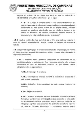 PREFEITURA MUNICIPAL DE CAMPINAS
SECRETARIA DE ADMINISTRAÇÃO
DEPARTAMENTO CENTRAL DE COMPRAS
5
Regional do Trabalho da 15ª Região nos Autos da Peça de Informação nº
15.493/2003-13, em que ficou estabelecido o que se segue:
4.1.5.1. “O Município de Campinas abster-se-á de contratar trabalhadores por
meio de cooperativas de mão de obra para prestação de serviços ligados às suas
atividades-fim ou meio, quando o labor, por sua própria natureza, demandar
execução em estado de subordinação, quer em relação ao tomador ou em
relação ao fornecedor dos serviços, constituindo elemento essencial ao
desenvolvimento e à prestação dos serviços terceirizados.”
4.2. É vedada a participação direta ou indireta de servidor, empregado ou ocupante de
cargo em comissão do Município de Campinas, inclusive dos membros da comissão de
licitação.
4.3. Será permitida a participação de consórcios nesta licitação, compostos por, no máximo,
05 (cinco) empresas, para cada lote descrito no subitem 2.1 deste edital, observados os
requisitos que se seguem:
4.3.1. O consórcio deverá apresentar comprovação do compromisso de sua
constituição, público ou particular, com firma reconhecida, subscrito pelas empresas
consorciadas no caso de instrumento particular, do qual deverão constar,
obrigatoriamente, os seguintes itens:
4.3.1.1. Denominação do consórcio;
4.3.1.2. Composição do consórcio, indicando o percentual de participação de
cada empresa consorciada;
4.3.1.3. Atribuições técnico-operacionais de cada empresa integrante do
consórcio;
4.3.1.4. Objetivo do consórcio;
4.3.1.5. Indicação da empresa líder que representará o consórcio perante o
Município, à qual deverá ser conferido poderes para representar os consorciados
no procedimento licitatório e no contrato, interpor recursos e desistir de sua
interposição e praticar todos os demais atos pertinentes ao certame, receber e
dar quitação, responder administrativa e judicialmente, inclusive receber
 