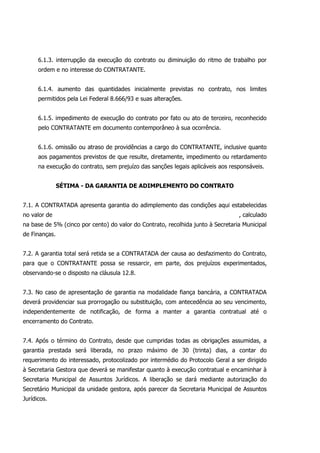 6.1.3. interrupção da execução do contrato ou diminuição do ritmo de trabalho por
ordem e no interesse do CONTRATANTE.
6.1.4. aumento das quantidades inicialmente previstas no contrato, nos limites
permitidos pela Lei Federal 8.666/93 e suas alterações.
6.1.5. impedimento de execução do contrato por fato ou ato de terceiro, reconhecido
pelo CONTRATANTE em documento contemporâneo à sua ocorrência.
6.1.6. omissão ou atraso de providências a cargo do CONTRATANTE, inclusive quanto
aos pagamentos previstos de que resulte, diretamente, impedimento ou retardamento
na execução do contrato, sem prejuízo das sanções legais aplicáveis aos responsáveis.
SÉTIMA - DA GARANTIA DE ADIMPLEMENTO DO CONTRATO
7.1. A CONTRATADA apresenta garantia do adimplemento das condições aqui estabelecidas
no valor de , calculado
na base de 5% (cinco por cento) do valor do Contrato, recolhida junto à Secretaria Municipal
de Finanças.
7.2. A garantia total será retida se a CONTRATADA der causa ao desfazimento do Contrato,
para que o CONTRATANTE possa se ressarcir, em parte, dos prejuízos experimentados,
observando-se o disposto na cláusula 12.8.
7.3. No caso de apresentação de garantia na modalidade fiança bancária, a CONTRATADA
deverá providenciar sua prorrogação ou substituição, com antecedência ao seu vencimento,
independentemente de notificação, de forma a manter a garantia contratual até o
encerramento do Contrato.
7.4. Após o término do Contrato, desde que cumpridas todas as obrigações assumidas, a
garantia prestada será liberada, no prazo máximo de 30 (trinta) dias, a contar do
requerimento do interessado, protocolizado por intermédio do Protocolo Geral a ser dirigido
à Secretaria Gestora que deverá se manifestar quanto à execução contratual e encaminhar à
Secretaria Municipal de Assuntos Jurídicos. A liberação se dará mediante autorização do
Secretário Municipal da unidade gestora, após parecer da Secretaria Municipal de Assuntos
Jurídicos.
 