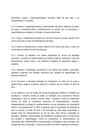03/07/2012, exceto o Microempreendedor Individual (MEI) de que trata a Lei
Complementar nº 123/2006.
9.1.4. Promover a organização técnica e administrativa das obras, objeto do Contrato,
de modo a conduzi-las eficaz e eficientemente, de acordo com os documentos e
especificações que integram o Contrato, no prazo determinado.
9.1.5. Acusar o recebimento da Ordem de Início dos Serviços no prazo máximo de 05
(cinco) dias úteis a contar da Notificação do Município.
9.1.6. Iniciar as obras/serviços no prazo máximo de 05 (cinco) dias úteis, a contar do
recebimento da Ordem de Início dos Serviços.
9.1.7. Conduzir os trabalhos com estrita observância às normas da legislação
pertinente, cumprindo as determinações dos Poderes Públicos, mantendo o local das
obras/serviços sempre limpo e nas melhores condições de segurança, higiene e
disciplina.
9.1.8. Submeter à fiscalização, previamente e por escrito, para análise e aprovação,
quaisquer mudanças nos métodos executivos que escapem às especificações do
Memorial Descritivo.
9.1.9. Comunicar à Secretaria Municipal de Transportes, no prazo de 24 (vinte e
quatro) horas, qualquer ocorrência anormal ou acidente que se verifique no local da
obra.
9.1.10. Elaborar o Livro de Ordem nos termos da Resolução CONFEA nº 1024/09, que
constituirá a memória escrita de todas as atividades dos responsáveis técnicos
relacionadas à obra ou serviço e deverá conter o registro, a cargo do responsável
técnico, de todas as ocorrências relevantes do empreendimento, incluindo,
obrigatoriamente, os dados do empreendimento, de seu proprietário, do responsável
técnico e da respectiva ART ou RRT; as datas de início e de previsão da conclusão da
obra ou serviço; as datas de início e de conclusão de cada etapa programada; a
posição física do empreendimento no dia de cada visita técnica; orientação de
execução, mediante a determinação de providências relevantes para o cumprimento
dos projetos e especificações; nomes de empreiteiras ou subempreiteiras (se
autorizadas pelo CONTRATANTE), caracterizando as atividades e seus encargos, com
as datas de início e conclusão, e números das ARTs e/ou RRTs respectivas; acidentes e
 