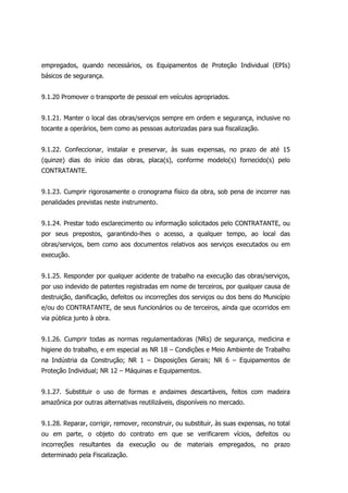 empregados, quando necessários, os Equipamentos de Proteção Individual (EPIs)
básicos de segurança.
9.1.20 Promover o transporte de pessoal em veículos apropriados.
9.1.21. Manter o local das obras/serviços sempre em ordem e segurança, inclusive no
tocante a operários, bem como as pessoas autorizadas para sua fiscalização.
9.1.22. Confeccionar, instalar e preservar, às suas expensas, no prazo de até 15
(quinze) dias do início das obras, placa(s), conforme modelo(s) fornecido(s) pelo
CONTRATANTE.
9.1.23. Cumprir rigorosamente o cronograma físico da obra, sob pena de incorrer nas
penalidades previstas neste instrumento.
9.1.24. Prestar todo esclarecimento ou informação solicitados pelo CONTRATANTE, ou
por seus prepostos, garantindo-lhes o acesso, a qualquer tempo, ao local das
obras/serviços, bem como aos documentos relativos aos serviços executados ou em
execução.
9.1.25. Responder por qualquer acidente de trabalho na execução das obras/serviços,
por uso indevido de patentes registradas em nome de terceiros, por qualquer causa de
destruição, danificação, defeitos ou incorreções dos serviços ou dos bens do Município
e/ou do CONTRATANTE, de seus funcionários ou de terceiros, ainda que ocorridos em
via pública junto à obra.
9.1.26. Cumprir todas as normas regulamentadoras (NRs) de segurança, medicina e
higiene do trabalho, e em especial as NR 18 – Condições e Meio Ambiente de Trabalho
na Indústria da Construção; NR 1 – Disposições Gerais; NR 6 – Equipamentos de
Proteção Individual; NR 12 – Máquinas e Equipamentos.
9.1.27. Substituir o uso de formas e andaimes descartáveis, feitos com madeira
amazônica por outras alternativas reutilizáveis, disponíveis no mercado.
9.1.28. Reparar, corrigir, remover, reconstruir, ou substituir, às suas expensas, no total
ou em parte, o objeto do contrato em que se verificarem vícios, defeitos ou
incorreções resultantes da execução ou de materiais empregados, no prazo
determinado pela Fiscalização.
 