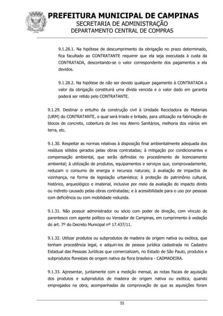 PREFEITURA MUNICIPAL DE CAMPINAS
SECRETARIA DE ADMINISTRAÇÃO
DEPARTAMENTO CENTRAL DE COMPRAS
55
9.1.28.1. Na hipótese de descumprimento da obrigação no prazo determinado,
fica facultado ao CONTRATANTE requerer que ela seja executada à custa da
CONTRATADA, descontando-se o valor correspondente dos pagamentos a ela
devidos.
9.1.28.2. Na hipótese de não ser devido qualquer pagamento à CONTRATADA o
valor da obrigação constituirá uma dívida vencida e o valor dado em garantia
poderá ser retido pelo CONTRATANTE.
9.1.29. Destinar o entulho da construção civil à Unidade Recicladora de Materiais
(URM) do CONTRATANTE, o qual será triado e britado, para utilização na fabricação de
blocos de concreto, cobertura de lixo nos Aterro Sanitários, melhoria dos viários em
terra, etc.
9.1.30. Respeitar as normas relativas à disposição final ambientalmente adequada dos
resíduos sólidos gerados pelas obras contratadas; à mitigação por condicionantes e
compensação ambiental, que serão definidas no procedimento de licenciamento
ambiental; à utilização de produtos, equipamentos e serviços que, comprovadamente,
reduzam o consumo de energia e recursos naturais; à avaliação de impactos de
vizinhança, na forma da legislação urbanística; à proteção do patrimônio cultural,
histórico, arqueológico e imaterial, inclusive por meio da avaliação do impacto direto
ou indireto causado pelas obras contratadas; e à acessibilidade para o uso por pessoas
com deficiência ou com mobilidade reduzida.
9.1.31. Não possuir administrador ou sócio com poder de direção, com vínculo de
parentesco com agente político ou Vereador de Campinas, em cumprimento à vedação
do art. 7º do Decreto Municipal nº 17.437/11.
9.1.32. Utilizar produtos ou subprodutos de madeira de origem nativa ou exótica, que
tenham procedência legal, e adquiri-los de pessoa jurídica cadastrada no Cadastro
Estadual das Pessoas Jurídicas que comercializam, no Estado de São Paulo, produtos e
subprodutos florestais de origem nativa da flora brasileira - CADMADEIRA.
9.1.33. Apresentar, juntamente com a medição mensal, as notas fiscais de aquisição
dos produtos e subprodutos de madeira de origem nativa ou exótica, quando
empregados na obra, acompanhadas da comprovação de que as aquisições foram
 