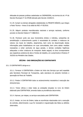 efetuadas de pessoas jurídicas cadastradas no CADMADEIRA, nos termos do art. 4º do
Decreto Municipal nº 16.479/08 alterado pelo Decreto 18.083/13.
9.1.34. Cumprir as demais obrigações estabelecidas no PROJETO BÁSICO, que integra
a Pasta Técnica – Anexo II do edital do RDC nº 05/2016.
9.1.35. Adquirir produtos manufaturados nacionais e serviços nacionais, conforme
previsto no Decreto Federal nº 7.888/2013.
9.1.36. Promover junto aos seus funcionários diretos e indiretos, campanhas de
sensibilização e esclarecimento quanto à necessidade do combate a criadouros de
vetores nos locais de trabalho, alojamentos, bem como da disseminação destas
informações pelos trabalhadores em suas comunidades, bem como adotar medidas
necessárias a evitar acúmulos de água parada, e demais condições higiênicas
adequadas a evitar criadouros de mosquitos Aedes aegypti, na área correspondente
aos respectivos canteiros de obra e frentes de trabalho, em cumprimento à Portaria nº
34/2016 do Ministério das Cidades.
DÉCIMA - DAS OBRIGAÇÕES DO CONTRATANTE
10.1. O CONTRATANTE obriga-se a:
10.1.1. Fornecer à CONTRATADA a Ordem de Início dos Serviços que será expedida
pela Secretaria Municipal de Transportes, após assinatura do presente Contrato e
aprovação do Plano de Trabalho.
10.1.2. Prestar à CONTRATADA todos os esclarecimentos necessários à execução das
obras/serviços.
10.1.3. Tomar ciência e vistar todas as anotações lançadas no Livro de Ordem
elaborado pela CONTRATADA, tomando todas as providências decorrentes.
10.1.4. Aprovar, por etapas, os serviços executados pela CONTRATADA.
10.1.5. Anotar, no Livro de Ordem, todas as ocorrências relacionadas com a execução
do contrato, determinando o que for necessário à regularização das faltas ou defeitos
observados.
 