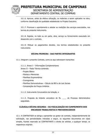 PREFEITURA MUNICIPAL DE CAMPINAS
SECRETARIA DE ADMINISTRAÇÃO
DEPARTAMENTO CENTRAL DE COMPRAS
57
10.1.6. Aprovar, antes da efetiva utilização, os materiais a serem aplicados na obra,
conforme classificação de qualidade estabelecida no Projeto Executivo.
10.1.7. Promover o apontamento e atestar as medições dos serviços executados, nos
termos do presente instrumento.
10.1.8. Rejeitar, no todo ou em parte, obra, serviço ou fornecimento executado em
desacordo com o contrato.
10.1.9. Efetuar os pagamentos devidos, nos termos estabelecidos no presente
instrumento.
DÉCIMA PRIMEIRA - DAS PARTES INTEGRANTES
11.1. Integram o presente Contrato, como se aqui estivessem transcritos:
11.1.1. Anexo I – Informações Complementares
Anexo II – Pasta Técnica contendo:
- Projeto Básico
- Plantas e Memoriais
- Planilhas Orçamentárias
- Cronogramas
- Planilhas Demonstrativas – Cálculo de BDI e de Leis Sociais
- Composições de Preços Unitários
11.1.2. Instrumento Convocatório da licitação, e
11.1.3. Proposta da licitante vencedora de fls. ____ do Processo Administrativo
epigrafado.
CLÁUSULA DÉCIMA SEGUNDA – DA FISCALIZAÇÃO DO CUMPRIMENTO DOS
ENCARGOS TRABALHISTAS E PREVIDENCIÁRIOS
12.1. A CONTRATADA se obriga a apresentar ao gestor do contrato, independentemente de
solicitação, nas periodicidades indicadas a seguir, os seguintes documentos em cópia
simples, ficando reservado ao CONTRATANTE o direito de solicitar, a qualquer tempo, os
respectivos originais:
 