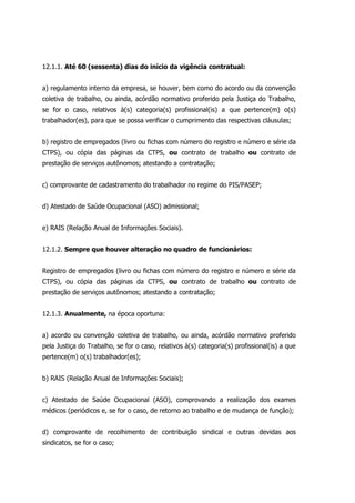 12.1.1. Até 60 (sessenta) dias do início da vigência contratual:
a) regulamento interno da empresa, se houver, bem como do acordo ou da convenção
coletiva de trabalho, ou ainda, acórdão normativo proferido pela Justiça do Trabalho,
se for o caso, relativos à(s) categoria(s) profissional(is) a que pertence(m) o(s)
trabalhador(es), para que se possa verificar o cumprimento das respectivas cláusulas;
b) registro de empregados (livro ou fichas com número do registro e número e série da
CTPS), ou cópia das páginas da CTPS, ou contrato de trabalho ou contrato de
prestação de serviços autônomos; atestando a contratação;
c) comprovante de cadastramento do trabalhador no regime do PIS/PASEP;
d) Atestado de Saúde Ocupacional (ASO) admissional;
e) RAIS (Relação Anual de Informações Sociais).
12.1.2. Sempre que houver alteração no quadro de funcionários:
Registro de empregados (livro ou fichas com número do registro e número e série da
CTPS), ou cópia das páginas da CTPS, ou contrato de trabalho ou contrato de
prestação de serviços autônomos; atestando a contratação;
12.1.3. Anualmente, na época oportuna:
a) acordo ou convenção coletiva de trabalho, ou ainda, acórdão normativo proferido
pela Justiça do Trabalho, se for o caso, relativos à(s) categoria(s) profissional(is) a que
pertence(m) o(s) trabalhador(es);
b) RAIS (Relação Anual de Informações Sociais);
c) Atestado de Saúde Ocupacional (ASO), comprovando a realização dos exames
médicos (periódicos e, se for o caso, de retorno ao trabalho e de mudança de função);
d) comprovante de recolhimento de contribuição sindical e outras devidas aos
sindicatos, se for o caso;
 