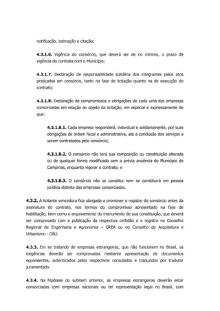 notificação, intimação e citação;
4.3.1.6. Vigência do consórcio, que deverá ser de no mínimo, o prazo de
vigência do contrato com o Município;
4.3.1.7. Declaração de responsabilidade solidária dos integrantes pelos atos
praticados em consórcio, tanto na fase de licitação quanto na de execução do
contrato;
4.3.1.8. Declaração de compromissos e obrigações de cada uma das empresas
consorciadas em relação ao objeto da licitação, em especial e expressamente de
que:
4.3.1.8.1. Cada empresa responderá, individual e solidariamente, por suas
obrigações de ordem fiscal e administrativa, até a conclusão dos serviços a
serem contratados pelo consórcio;
4.3.1.8.2. O consórcio não terá sua composição ou constituição alterada
ou de qualquer forma modificada sem a prévia anuência do Município de
Campinas, enquanto vigorar o contrato; e
4.3.1.8.3. O consórcio não se constitui nem se constituirá em pessoa
jurídica distinta das empresas consorciadas.
4.3.2. A licitante vencedora fica obrigada a promover o registro do consórcio antes da
assinatura do contrato, nos termos do compromisso apresentado na fase de
habilitação, bem como o arquivamento do instrumento de sua constituição, que deverá
ser comprovado com a publicação da respectiva certidão e o registro no Conselho
Regional de Engenharia e Agronomia – CREA ou no Conselho de Arquitetura e
Urbanismo - CAU.
4.3.3. Em se tratando de empresas estrangeiras, que não funcionem no Brasil, as
exigências deverão ser comprovadas mediante apresentação de documentos
equivalentes, autenticados pelos respectivos consulados e traduzidos por tradutor
juramentado.
4.3.4. Na hipótese do subitem anterior, as empresas estrangeiras deverão estar
consorciadas com empresas nacionais ou ter representação legal no Brasil, com
 